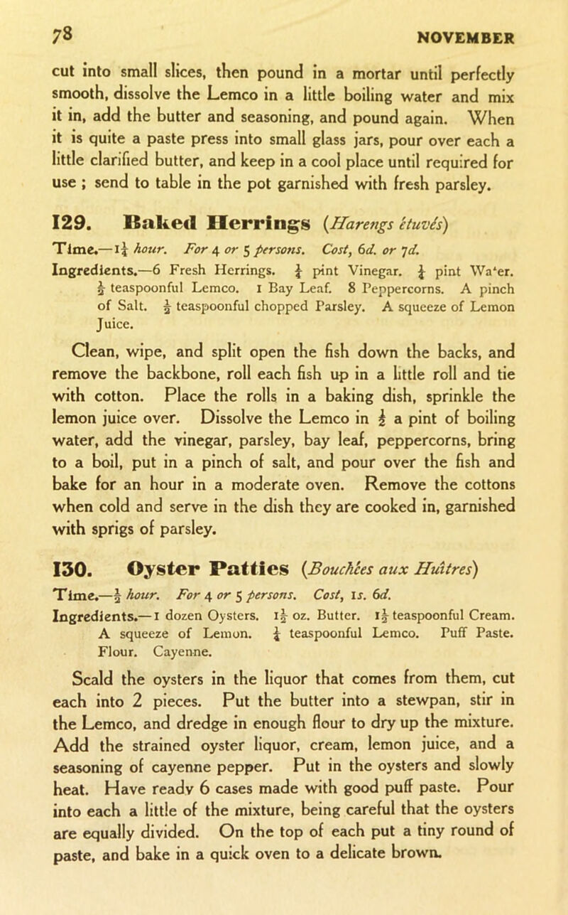cut into small slices, then pound in a mortar until perfectly smooth, dissolve the Lemco in a little boiling water and mix it in, add the butter and seasoning, and pound again. When it is quite a paste press into small glass jars, pour over each a little clarified butter, and keep in a cool place until required for use ; send to table in the pot garnished with fresh parsley. 129. Baked Herring;s {Harengs etuvis) Time.—hour. For 4 or 5 persons. Cost, fid. or id. Ingredients.—6 Fresh Herrings. J pint Vinegar. J pint \Va‘er. 5 teaspoonful Lemco. i Bay Leaf. 8 Peppercorns. A pinch of Salt. 5 teaspoonful chopped Parsley. A squeeze of Lemon Juice. Clean, wipe, and split open the fish down the backs, and remove the backbone, roll each fish up in a little roll and tie with cotton. Place the rolls in a baking dish, sprinkle the lemon juice over. Dissolve the Lemco in | a pint of boiling water, add the vinegar, parsley, bay lead, peppercorns, bring to a boil, put in a pinch of salt, and pour over the fish and bake for an hour in a moderate oven. Remove the cottons when cold and serve in the dish they are cooked in, garnished with sprigs of parsley. 130. Oyster Patties (JBouch'ces aux Hmtres) Time.—\hour. For 4 or ^ persons. Cost, is. 6d. Ingredients.— i dozen Oysters. i|-oz. Butter, ij teaspoonful Cream. A squeeze of Lemon. J teaspoonful Lemco. Puff Paste. Flour. Cayenne. Scald the oysters in the liquor that comes from them, cut each into 2 pieces. Put the butter into a stewpan, stir in the Lemco, and dredge in enough flour to dry up the mixture. Add the strained oyster liquor, cream, lemon juice, and a seasoning of cayenne pepper. Put in the oysters and slowly heat. Have ready 6 cases made with good puff paste. Pour into each a little of the mixture, being careful that the oysters are equally divided. On the top of each put a tiny round of paste, and bake in a quick oven to a delicate brown.
