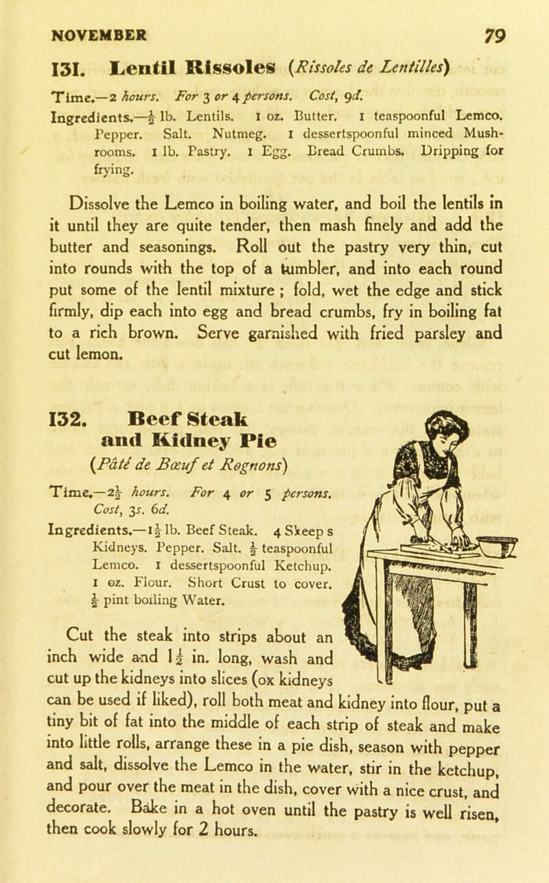 I3I. Lentil Rissoles {Rissoles de Lentilles) Time.—2 hours. For S or 4 persons. Cost, <)d. Ingredients.—^ lb. Lentils. I oz. Butter. i teaspoonful Lemco. Pepper. Salt. Nutmeg. i dessertspoonful minced Mush- rooms. I lb. Pastry. 1 Egg. Bread Crumbs. Dripping for frying. Dissolve the Lemco in boiling water, and boil the lentils in it until they are quite tender, then mash finely and add the butter and seasonings. Roll out the pastry very thin, cut into rounds with the top of a tumbler, and into each round put some of the lentil mixture ; fold, wet the edge and stick firmly, dip each into egg and bread crumbs, fry in boiling fat to a rich brown. Serve garnished with fried parsley and cut lemon. 132. Reef Steak and Ridney Pie {Pati de Boeuf et Rognons) Time.—2^^ hours. For 4 or $ persons. Cost, y. 6d. Ingredients.—1§ lb. Beef Steak. 4 Skeep s Kidneys. Pepper. Salt. ^ teaspoonful Lemco. i dessertspoonful Ketchup. I ©z. Flour. Short Crust to cover, pint boiling Water. Cut the steak into strips about an inch wide and 1| in. long, wash and cut up the kidneys into slices (ox kidneys can be used if liked), roll both meat and kidney into flour, put a tiny bit of fat into the middle of each strip of steak and make into little rolls, arrange these in a pie dish, season with pepper and salt, dissolve the Lemco in the water, stir in the ketchup, and pour over the meat in the dish, cover with a nice crust, and decorate. Bake in a hot oven until the pastry is well risen, then cook slowly for 2 hours.