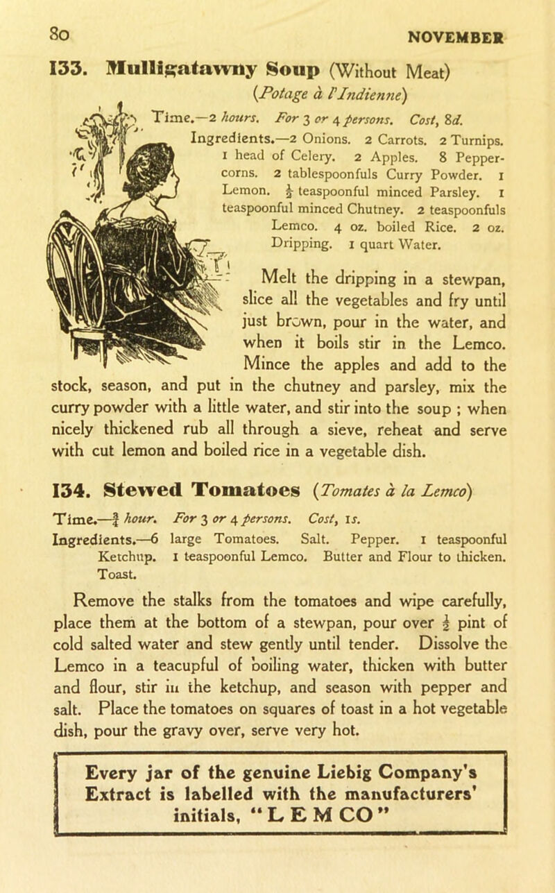 So 133. Mulligatawny Soup (Without Meat) {Potage a FJndienne) Time.—2 hours. For lor e, persons. Cost, Zd. Ingredients.—2 Onions. 2 Carrots. 2 Turnips. I head of Celery. 2 Apples. 8 Pepper- corns. 2 tablespoonfuls Curry Powder, i Lemon. ^ teaspoonful minced Parsley, i teaspoonful minced Chutney. 2 teaspoonfuls Lemco. 4 oz. boiled Rice. 2 oz. Dripping. i quart Water. Melt the dripping in a stewpan, slice all the vegetables and fry until just brown, pour in the water, and when it boils stir in the Lemco. Mince the apples and add to the stock, season, and put in the chutney and parsley, mix the curry powder with a little water, and stir into the soup ; when nicely thickened rub all through a sieve, reheat and serve with cut lemon and boiled rice in a vegetable dish. 134. Stewed Tomatoes {Tomates a la Lemco) Time.—I hour. For 3 or 4 persons. Cost, is. Ingredients.—6 large Tomatoes. Salt. Pepper. i teaspoonful Ketchup. I teaspoonful Lemco. Butter and Flour to thicken. Toast. Remove the stalks from the tomatoes and wipe carefully, place them at the bottom of a stewpan, pour over \ pint of cold salted water and stew gently until tender. Dissolve the Lemco in a teacupful of boiling water, thicken with butter and flour, stir in the ketchup, and season with pepper and salt. Place the tomatoes on squares of toast in a hot vegetable dish, pour the gravy over, serve very hot. Every jar of the genuine Liebig Company's Extract is labelled with the manufacturers’ initials, “ L E M CO ” -