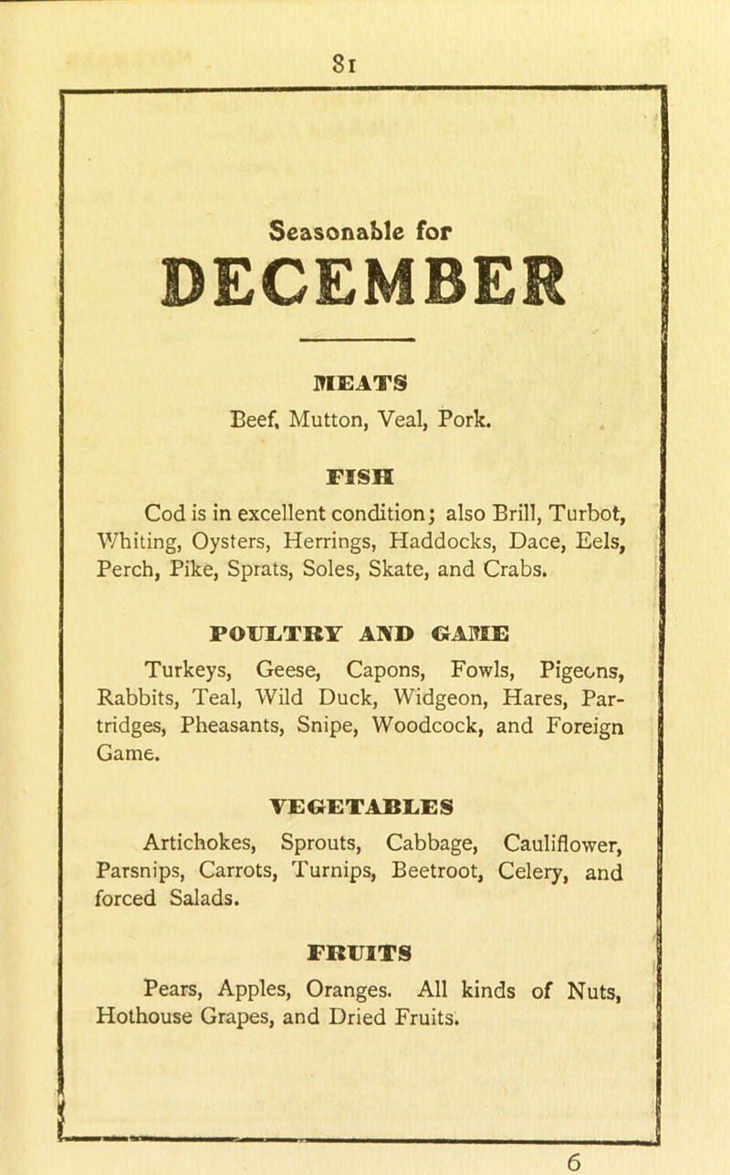 Seasonable for DECEMBER MEATS Beef, Mutton, Veal, Pork. FISH Cod is in excellent condition; also Brill, Turbot, Whiting, Oysters, Herrings, Haddocks, Dace, Eels, Perch, Pike, Sprats, Soles, Skate, and Crabs. POUETRr AND GABIE Turkeys, Geese, Capons, Fowls, Pigeons, Rabbits, Teal, Wild Duck, Widgeon, Hares, Par- tridges, Pheasants, Snipe, Woodcock, and Foreign Game. VEGETABLES Artichokes, Sprouts, Cabbage, Cauliflower, Parsnips, Carrots, Turnips, Beetroot, Celery, and forced Salads. FRUITS Pears, Apples, Oranges. All kinds of Nuts, Hothouse Grapes, and Dried Fruits. 6