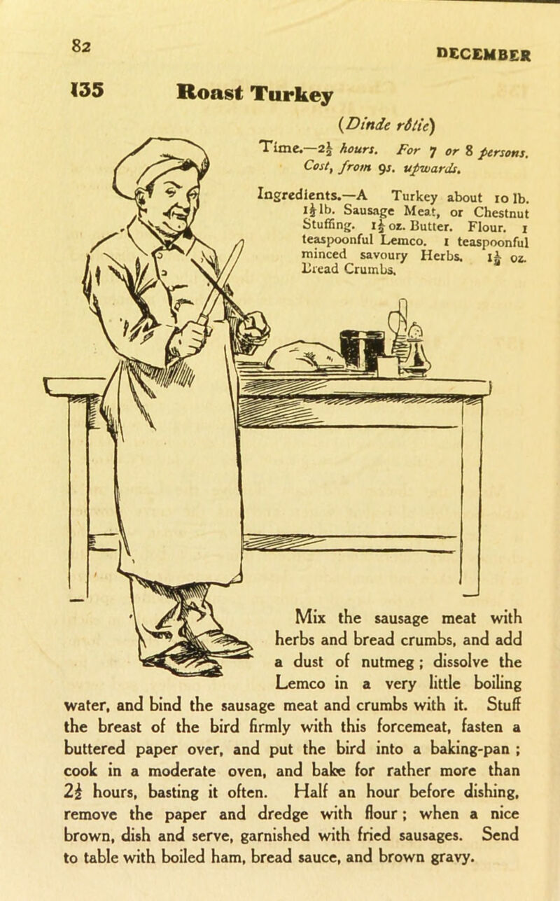 DECEMBER 135 Roast Turkey {Dtnde rSite) Time.—2| hours. For •] or Z persons. Cost, from 9J. upwards. Ingredients.—A Turkey about lo lb. Sausage Meat, or Chestnut Stuffing. 1^ os. Butter. Flour. i teaspoonful Lemco. i teaspoonful minced savoury Herbs. os. Bread Crumbs. Mix the sausage meat with herbs and bread crumbs, and add a dust of nutmeg; dissolve the Lemco in a very little boiling water, and bind the sausage meat and crumbs with it. Stuff the breast of the bird firmly with this forcemeat, fasten a buttered paper over, and put the bird into a baking-pan ; cook in a moderate oven, and bake for rather more than 2^ hours, basting it often. Half an hour before dishing, remove the paper and dredge with flour; when a nice brown, dish and serve, garnished with fried sausages. Send to table with boiled ham, bread sauce, and brown gravy.