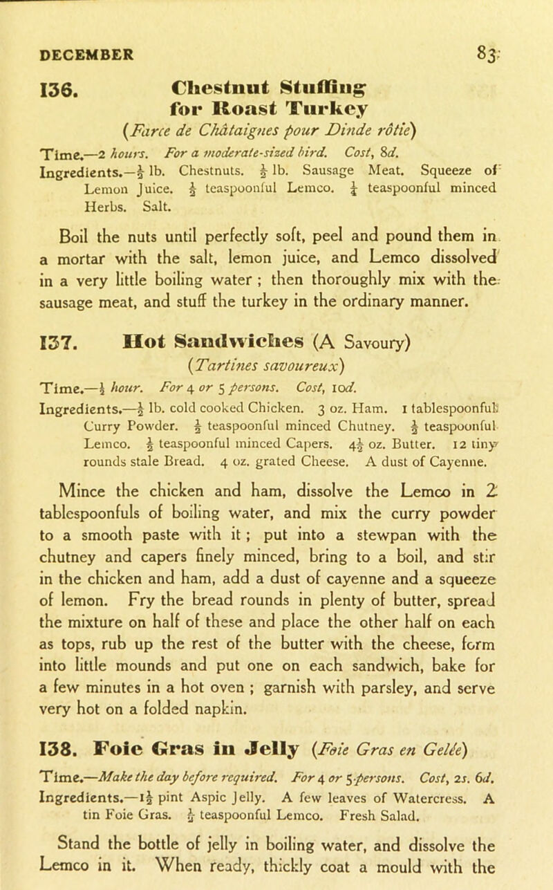 136. Chestnut Stuffing for lloast Turkey {Farce de Chataignes pour Dinde rotie) Time.—2 hours. For a moderate-sized bird. Cost, 8d. Ingredients.—^ lb. Chestnuts. J lb. Sausage Meat. Squeeze of’ Lemon Juice. 5 teaspooniul Lemco, ^ teaspoonful minced Herbs. Salt. Boil the nuts until perfectly soft, peel and pound them in a mortar with the salt, lemon juice, and Lemco dissolved' in a very little boiling water ; then thoroughly mix with the sausage meat, and stuff the turkey in the ordinary manner. 137. Hot Sandwiches (A Savoury) {Tartines savoureux) Time.—i hour. For \or ^ persons. Cost, \od. Ingredients.—| lb. cold cooked Chicken. 3 oz. Ham. i tablespoonfut Curry Powder. J teaspoonful minced Chutney. 5 teaspoonful Lemco. 5 teaspoonful minced Capers. oz. Butter. 12 tiny rounds stale Bread. 4 oz. grated Cheese. A dust of Cayenne. Mince the chicken and ham, dissolve the Lemco in 2 tablcspoonfuls of boiling water, and mix the curry powder to a smooth paste with it ; put into a stewpan with the chutney and capers finely minced, bring to a boil, and stir in the chicken and ham, add a dust of cayenne and a squeeze of lemon. Fry the bread rounds in plenty of butter, spread the mixture on half of these and place the other half on each as tops, rub up the rest of the butter with the cheese, form into little mounds and put one on each sandwich, bake for a few minutes in a hot oven ; garnish with parsley, and serve very hot on a folded napkin. 138. Foie Gras in Jelly {Foie Gras en Gelie) Time.—Make the day before required. For 4 or ^-persons. Cost, 2s. 6d, Ingredients.—pint Aspic Jelly. A few leaves of Watercress. A tin Foie Gras. 5 teaspoonful Lemco. Fresh Salad. Stand the bottle of jelly in boiling water, and dissolve the Lemco in it. When ready, thickly coat a mould with the