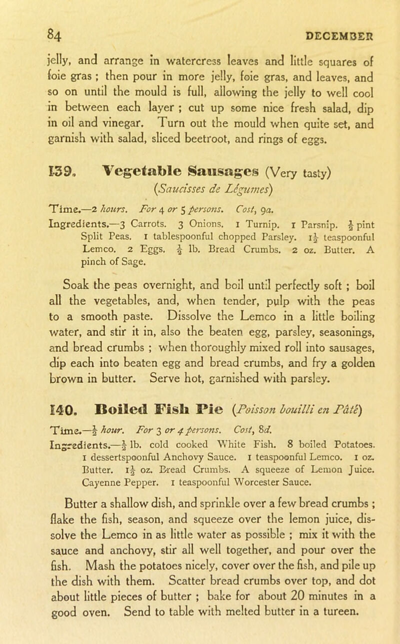 jelly, and arrange in watercress leaves and little squares of foie gras ; then pour in more jelly, foie gras, and leaves, and so on until the mould is full, allowing the jelly to well cool in between each layer ; cut up some nice fresh salad, dip in oil and vinegar. Turn out the mould when quite set, and garnish with salad, sliced beetroot, and rings of eggs. 139, Vegetable Sausages (Very tasty) {Saucisses de Legumes) Time.—7. hours. For 6^ or ^ persons. Cost, ga. Ingredients.—3 Carrots. 3 Onions, i Turnip, i Parsnip. | pint Split Peas, i tablespoonful chopped Parsley. i|- teaspoonful Lem CO. 2 Eggs. 5 lb. Bread Crumbs. 2 oz. Butter. A pinch of Sage. Soak the peas overnight, and boil until perfectly soft ; boil all the vegetables, and, when tender, pulp with the peas to a smooth paste. Dissolve the Lemco in a little boiling water, and stir it in, also the beaten egg, parsley, seasonings, and bread crumbs ; when thoroughly mixed roll into sausages, dip each into beaten egg and bread crumbs, and fry a golden brown in butter. Serve hot, garnished with parsley. 140. Boiled Vish Pie {Poisson bouilli en Pate) Time.—2 hour. For 3 or 4 persons. Cost, Zd. Ingredients.—| lb. cold cooked White Fish. 8 boiled Potatoes. I dessertspoonful Anchovy Sauce, i teaspoonful Lemco. i oz. Butter. oz. B^read Crumbs. A squeeze of Lemon Juice. Cayenne Pepper, i teaspoonful Worcester Sauce. Butter a shallow dish, and sprinkle over a few bread crumbs ; flake the fish, season, and squeeze over the lemon juice, dis- solve the Lemco in as little water as possible ; mix it with the sauce and anchovy, stir all well together, and pour over the fish. Mash the potatoes nicely, cover over the fish, and pile up the dish with them. Scatter bread crumbs over top, and dot about little pieces of butter ; bake for about 20 minutes in a good oven. Send to table with melted butter in a tureen.