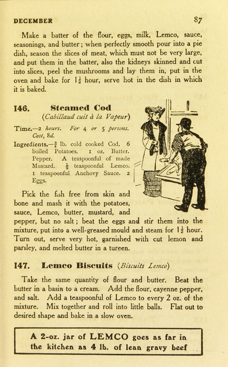 Make a batter of the flour, eggs, milk, Lemco, sauce, seasonings, and butter; when perfectly smooth pour into a pie dish, season the slices of meat, which must not be very large, and put them in the batter, also the kidneys skinned and cut into slices, peel the mushrooms and lay them in, put in the oven and bake for 11 hour, serve hot in the dish in which it is baked. 146. Steamed Cod (^Cabillaud cuit a la Vapeur) Time,—2 hours. For 4 <?r 5 persons. Cost, Sd. Ingredients.—f lb. cold cooked Cod. 6 boiled Potatoes. i oz. Butter. Pepper. A teaspoonful of made Mustard. ^ teaspoonful Lemco. I teaspoonful Anchovy Sauce. 2 Eggs. Pick the fish free from skin and bone and mash it with the potatoes, sauce, Lemco, butter, mustard, and pepper, but no salt; beat the eggs and stir them into the mixture, put into a well-greased mould smd steam for 1 ^ hour. Turn out, serve very hot, garnished with cut lemon and parsley, and melted butter in a tureen. 147. Lemco Biscuits {Biscuits Lemco) Take the same quantity of flour and butter. Beat the butter in a basin to a cream. Add the flour, cayenne pepper, and salt. Add a teaspoonful of Lemco to every 2 oz. of the mixture. Mix together and roll into little balls. Flat out to desired shape cuid bake in a slow oven. A 2-oz. jar of L£MCO goes as far in the kitchen as 4 lb. of lean gravy beef