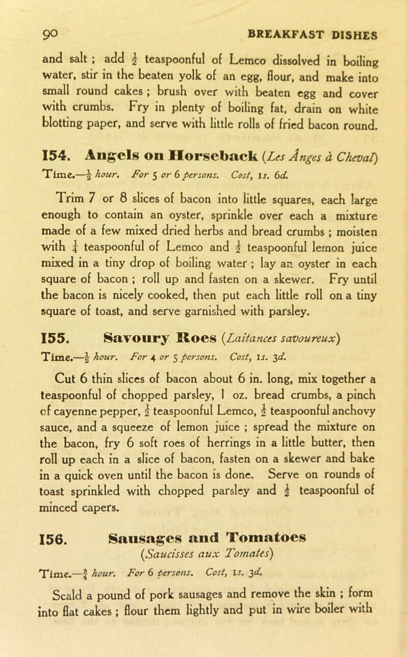 and salt ; add ^ teaspoonful of Lemco dissolved in boiling water, stir in the beaten yolk of an egg, flour, and make into small round cakes ; brush over with beaten egg and cover with crumbs. Fry in plenty of boiling fat. drain on white blotting paper, and serve with little rolls of fried bacon round. 154. Angels on Horseback {Les Anges d Cheval) Time.—j hour. For S 6 persons. Cost, is. 6d. Trim 7 or 8 slices of bacon into little squares, each large enough to contain an oyster, sprinkle over each a mixture made of a few mixed dried herbs and bread crumbs ; moisten with I teaspoonful of Lemco and 2 teaspoonful lemon juice mixed in a tiny drop of boiling water ; lay an oyster in each square of bacon ; roll up and fasten on a skewer. Fry until the bacon is nicely cooked, then put each little roll on a tiny squcire of toast, and serve garnished with parsley. 155. Savoury Roes {Laitances savoureux) Time.—5- hour. For 4 or ^ persons. Cost, is. 3a?. Cut 6 thin slices of bacon about 6 in. long, mix together a teaspoonful of chopped parsley, 1 oz. bread crumbs, a pinch of cayenne pepper, 2 teaspoonful Lemco, | teaspoonful anchovy sauce, and a squeeze of lemon juice ; spread the mixture on the bacon, fry 6 soft roes of herrings in a little butter, then roll up each in a slice of bacon, fasten on a skewer and bake in a quick oven until the bacon is done. Serve on rounds of toast sprinkled with chopped parsley and | teaspoonful of minced capers. 156. Sausages and Tomatoes (Saucisses aux Tomates) Time.—f hour. For 6 persons. Cost, is. 3af. Scald a pound of pork sausages and remove the skin ; form into flat cakes ; flour them lightly and put in wire boiler with