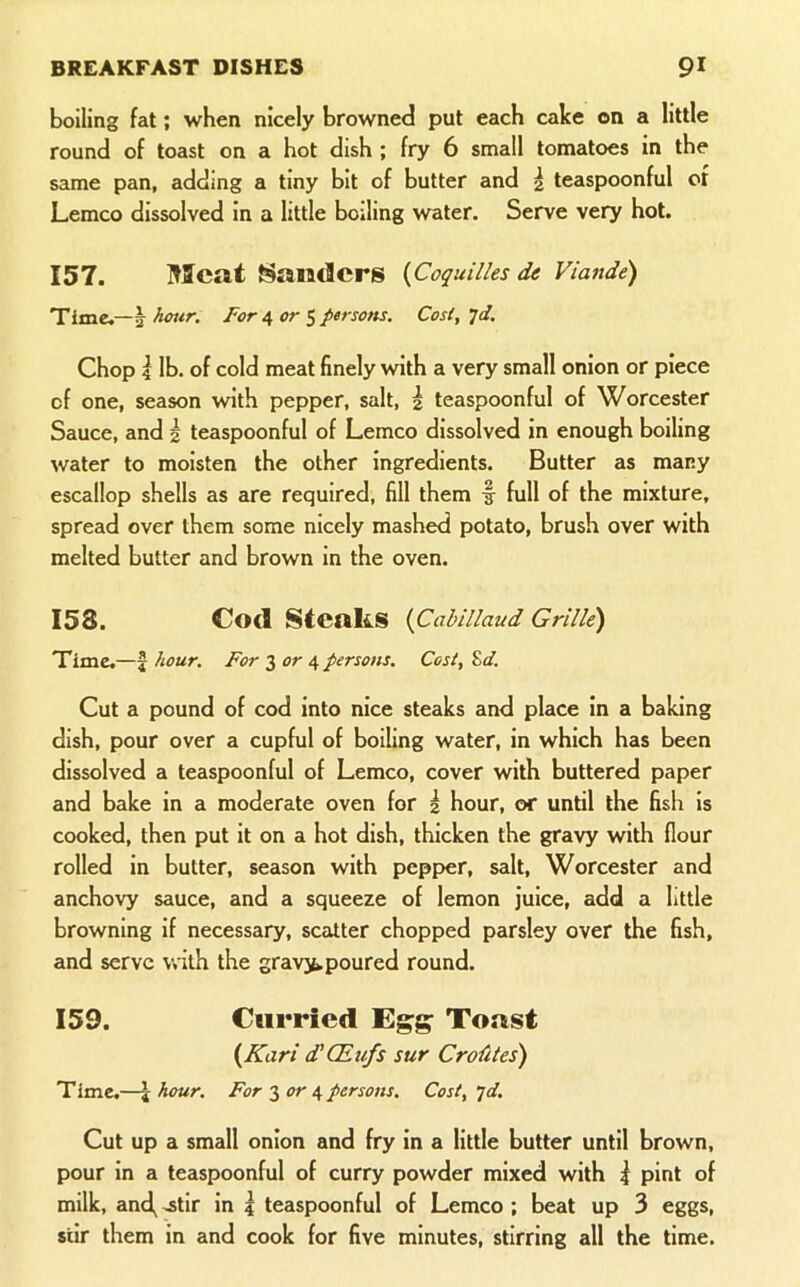 boiling fat; when nicely browned put each cake on a little round of toast on a hot dish ; fry 6 small tomatoes in the same pan, adding a tiny bit of butter and 2 teaspoonful ot Lemco dissolved in a little boiling water. Serve very hot. 157. Meat Handers {Coquilles de Viande) Time,—^ hour. Foror ^ persons. Cosl,^d. Chop 4 lb. of cold meat finely with a very small onion or piece of one, season with pepper, salt, 2 teaspoonful of Worcester Sauce, and 2 teaspoonful of Lemco dissolved in enough boiling water to moisten the other ingredients. Butter as many escallop shells as are required, fill them f full of the mixture, spread over them some nicely mashed potato, brush over with melted butter and brown in the oven. 153. Cod Steaks {Cabillaud Grille) Time.—5 hour. For 3 or 4 persons. Cost, Zd. Cut a pound of cod into nice steaks and place in a baking dish, pour over a cupful of boiling water, in which has been dissolved a teaspoonful of Lemco, cover with buttered paper and bake in a moderate oven for 2 hour, or until the fish is cooked, then put It on a hot dish, thicken the gravy with flour rolled in butter, season with pepper, salt, Worcester and anchovy sauce, and a squeeze of lemon juice, add a little browning if necessary, scatter chopped parsley over the fish, and serve with the gravjfc poured round. 159. Curried Egg Toust {Kari d’CEufs sur Crofiles) Timc.—I hour. For 3 or 4 persons. Cost, jd. Cut up a small onion and fry in a little butter until brown, pour in a teaspoonful of curry powder mixed with ^ pint of milk, and^ .stir in ? teaspoonful of Lemco ; beat up 3 eggs, stir them in and cook for five minutes, stirring all the time.