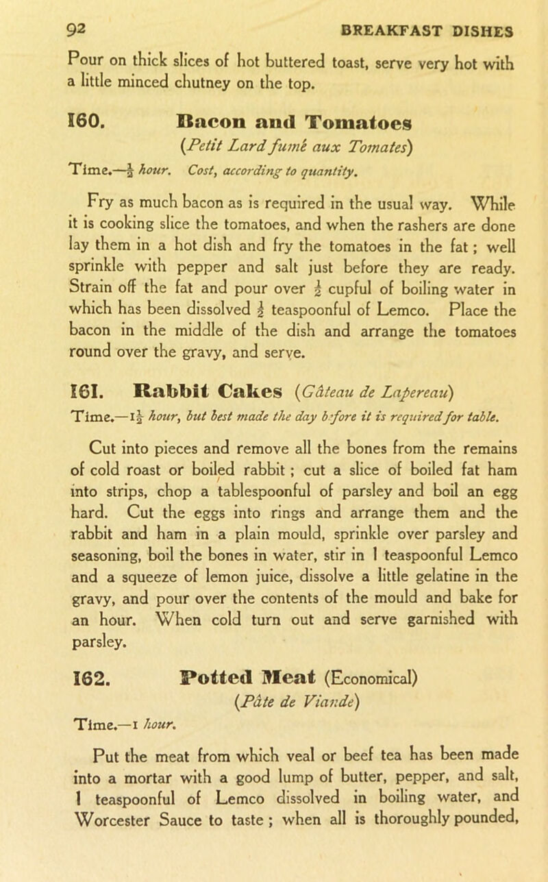 Pour on thick slices of hot buttered toast, serve very hot with a little minced chutney on the top. 160. Bacon and Tomatoes {jPetit Lardftim'e aux Tomates) Time.—^ hour. Cost, according to quantity. Fry as much bacon as is required in the usual way. While it is cooking slice the tomatoes, and when the rashers are done lay them in a hot dish and fry the tomatoes in the fat; well sprinkle with pepper and salt just before they are ready. Strain off the fat and pour over 2 cupful of boiling water in which has been dissolved \ teaspoonful of Lemco. Place the bacon in the middle of the dish and arrange the tomatoes round over the gravy, and serve. 161. Rabljit Cakes {Gateau de Lnpereati) Time.—1|- hour, but best made the day b ’fore it is requiredfor table. Cut into pieces and remove all the bones from the remains of cold roast or boiled rabbit; cut a slice of boiled fat ham into strips, chop a tablespoonful of parsley and boil an egg hard. Cut the eggs into rings and arrange them and the rabbit and ham in a plain mould, sprinkle over parsley and seasoning, boil the bones in water, stir in 1 teaspoonful Lemco and a squeeze of lemon juice, dissolve a little gelatine in the gravy, and pour over the contents of the mould and bake for an hour. When cold turn out and serve garnished with parsley. 162. Rotted Meat (Economical) {Pate de Vtar.de) Time.—I hour. Put the meat from which veal or beef tea has been made into a mortar with a good lump of butter, pepper, and salt, 1 teaspoonful of Lemco dissolved in boiling water, and Worcester Sauce to taste; when all is thoroughly pounded.