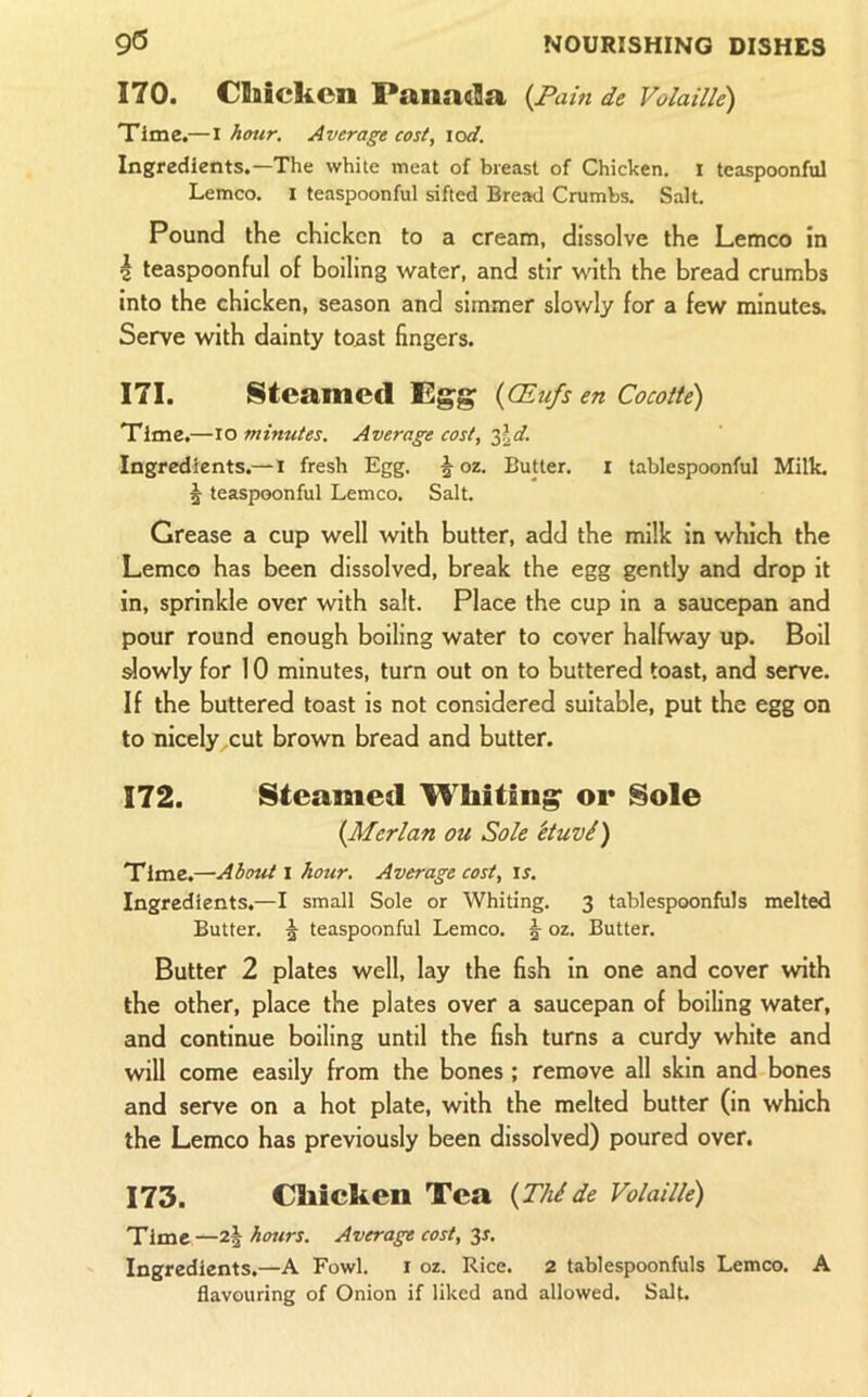 170. Chicken Panada {Pain de Volaille) Time.—I hmr. Average cost, \od. Ingredients.—The white meat of breast of Chicken. 1 tcaspoonful Lemco. i teaspoonful sifted Bread Crumbs. Salt. Pound the chicken to a cream, dissolve the Lemco in i teaspoonful of boiling water, and stir Vkith the bread crumbs into the chicken, season and simmer slowly for a few minutes. Serve with dainty toast fingers. 171. Steamed Egg (OEu/s en Cocotte) Time.—\o minutes. Average cost, Ingredients.—i fresh Egg. ^ oz. Butter, i tablespoonful Milk, 5 teaspoonful Lemco. Salt. Grease a cup well with butter, add the milk in which the Lemco has been dissolved, break the egg gently and drop it in, sprinkle over with salt. Place the cup in a saucepan and pour round enough boiling water to cover halfway up. Boll ^owly for 10 minutes, turn out on to buttered toast, and serve. If the buttered toast is not considered suitable, put the egg on to nicely cut brown bread and butter. 172. Steamed Whiting or Sole {Merlan ou Sole etuvi) Time.—About i hour. Average cost, is. Ingredients.—I small Sole or Whiting. 3 tablespoonfuls melted Butter. ^ teaspoonful Lemco. §• oz. Butter. Butter 2 plates well, lay the fish in one and cover with the other, place the plates over a saucepan of boiling water, and continue boiling until the fish turns a curdy white and will come easily from the bones ; remove all skin and bones and serve on a hot plate, with the melted butter (in which the Lemco has previously been dissolved) poured over. 173. Chicken Tea {Thide Volaille) Time—2| hours. Average cost, ^s. Ingredients.—A Fowl. i oz. Rice. 2 tablespoonfuls Lemco. A flavouring of Onion if liked and allowed. Salt.
