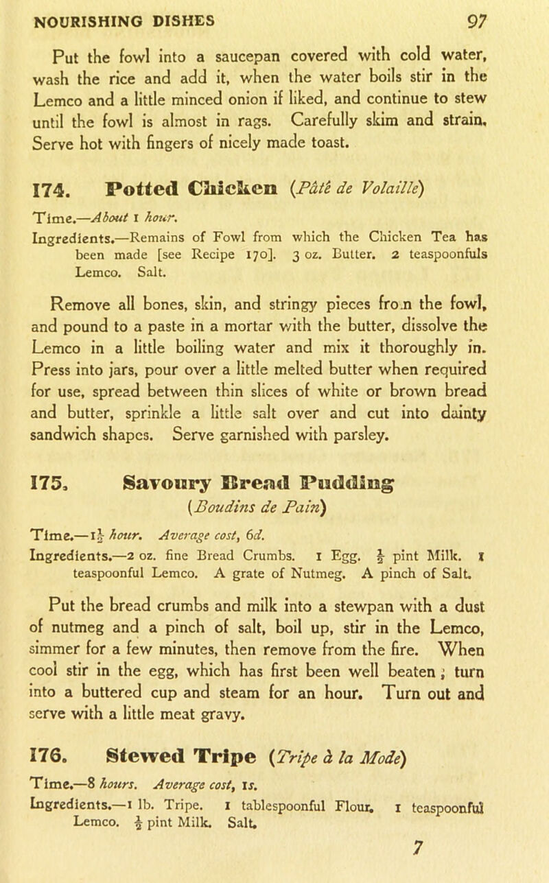 Put the fowl into a saucepan covered with cold water, wash the rice and add it, when the water boils stir in the Lemco and a little minced onion if liked, and continue to stew until the fowl is almost in rags. Carefully skim and strain. Serve hot with fingers of nicely made toast. 174. Potted CMcSi.en (Pat'e de Volaille) Time.—About i hour. Ingredients.—Remains of Fowl from which the Chicken Tea has been made [see Recipe 170]. 3 oz. Butter. 2 teaspoonfuls Lemco. Salt. Remove all bones, skin, and string^/ pieces from the fowl, and pound to a paste in a mortar v/ith the butter, dissolve the Lemco in a little boiling water and mix it thoroughly in. Press into jars, pour over a little melted butter when required for use, spread between thin slices of white or brown bread and butter, sprinkle a little salt over and cut into dainty sandwich shapes. Serve garnished with parsley. 175. Savoury Pread Pudding {Boudins de Pain) Time.— !§■ hour. Average cost, 6d. Ingredients.—2 oz. fine Bread Crumbs, i Egg. §• pint hlilk. l teaspoonful Lemco. A grate of Nutmeg. A pinch of Salt. Put the bread crumbs and milk into a stewpan with a dust of nutmeg and a pinch of salt, boil up, stir in the Lemco, simmer for a few minutes, then remove from the fire. When cool stir in the egg, which has first been well beaten; turn into a buttered cup and steam for an hour. Turn out and serve with a little meat gravy. 176. Stewed Tripe {Tripe d la Mode) Time.—S hours. Average cost, is. Ingredients.—I lb. Tripe. i tablespoonful Flour, i teaspoonfuS Lemco. ^ pint Milk. Salt, 7