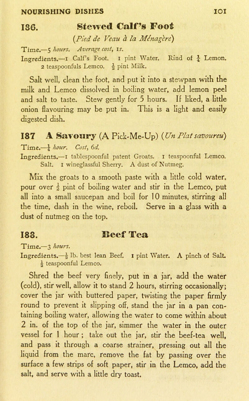 186. Stewed Calf’s Foot {Pled de Veau h la Minagire) Time.—5 hours. Average cost, is. Ingredients.—i Calf’s Foot, i pint Water. Rind of \ Lemon. 2 teaspoonfuls Lemco. § pint Milk. Salt well, clean the foot, and put it into a stewpan with the milk and Lemco dissolved in boiling water, add lemon peel and salt to taste. Stew gently for 5 hours. If liked, a little onion flavouring may be put in. This is a light and easily digested dish. 187 A Savoury (A Pick-Me-Up) {Un Plat savoureu) Time.—i hour. Cost, 6d. Ingredients.—l tablespoonful patent Groats, i teaspoonful Lemco. Salt. 1 wineglassful Sherry. A dust of Nutmeg. Mix the groats to a smooth paste with a little cold water, pour over 2 pint of boiling water and stir in the Lemco, put all into a small saucepan and boil for 10 minutes, stirring eill the time, dash in the wine, reboil. Serve in a glass with a dust of nutmeg on the top. 188. Beef Tea Time.—3 hours. Ingredients.—| lb. best lean Beef, i pint Water. A pinch of Salt 5 teaspoonful Lemco. Shred the beef very finely, put in a jar, add the water (cold), stir well, allow it to stand 2 hours, stirring occasionally; cover the jar with buttered paper, twisting the paper firmly round to prevent it slipping off, stand the jar in a pan con- taining boiling water, allowing the water to come within about 2 in. of the top of the jar, simmer the water in the outer vessel for 1 hour ; take out the jar, stir the beef-tea well, and pass it through a coarse strainer, pressing out all the liquid from the marc, remove the fat by passing over the surface a few strips of soft paper, stir in the Lemco, add the salt, and serve with a little dry toast.