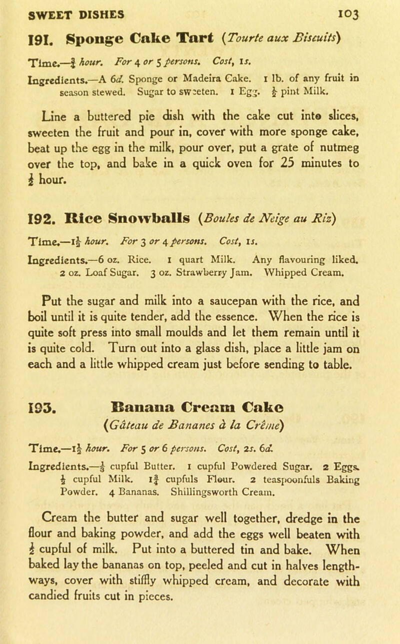 191. Spongpe Cake Tart {Tourte aux Biscuits) Time.—J hour. For ^ or $ persons. Cost, is. Ingredients.—A 6d. Sponge or Madeira Cake, i lb. of any fruit in season stewed. Sugar to sw:eten. i Egg. ^ pint Milk. Line a buttered pie dish with the cake cut int® slices, sweeten the fruit and pour in, cover with more sponge cake, beat up the egg in the milk, pour over, put a grate of nutmeg over the top, and bake in a quick oven for 25 minutes to ^ hour. 192. Rice SnoiTballs {Boules de Neige au Biz) Time.—1^ hour. For 3 or 4 persons. Cost, u. Ingredients.—6 oz. Rice. I quart Milk. Any flavouring liked. 2 oz. Loaf Sugar. 3 oz. Strawberry Jam. Whipped Cream. Put the sugar and milk into a saucepan with the rice, and boil until it is quite tender, add the essence. When the rice is quite soft press into small moulds and let them remain until it is quite cold. Turn out into a glass dish, place a little jam on each and a little whipped cream just before sending to table. 193. Banana Cream Cake {Gateau de Bananes d la Crime) Time.—hour. For $ or 6 peisons. Cost, 2s. 6d. Ingredients.—^ cupful Butter, i cupful Powdered Sugar. 2 Eggs, i cupful Milk. if cupfuls Flour. 2 teaspoonfuls Baking Powder. 4 Bananas. Shillingsworth Cream. Cream the butter and sugar well together, dredge in the flour and baking powder, and add the eggs well beaten with i cupful of milk. Put into a buttered tin and bake. When baked lay the bananas on top, peeled and cut in halves length- ways, cover with stiffly whipped cream, and decorate with candied fruits cut in pieces.
