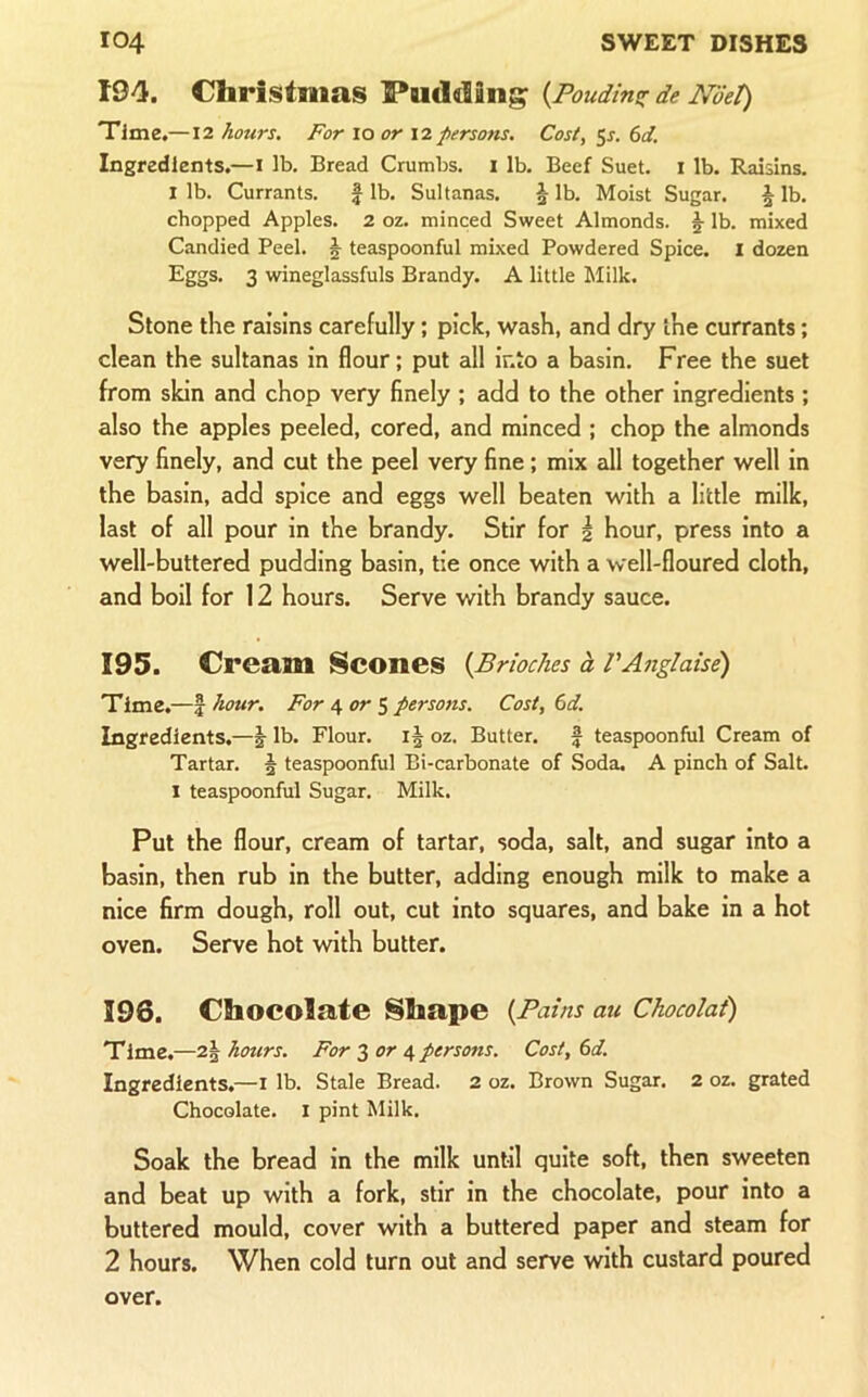 194. Christmas Pudding {Poudin^r de Ndet) Time.—12 hours. For lo or 12 persons. Cost, 5x. ()d. Ingredients.—i lb. Bread Crumbs. 1 lb. Beef Suet, i lb. Raisins. I lb. Currants. f lb. Sultanas. \ lb. Moist Sugar. ^ lb. chopped Apples. 2 oz. minced Sweet Almonds. lb. mixed Candied Peel. J teaspoonful mixed Powdered Spice. I dozen Eggs. 3 wineglassfuls Brandy. A little Milk. Stone the raisins carefully; pick, wash, and dry the currants; clean the sultanas in flour; put all into a basin. Free the suet from skin and chop very finely ; add to the other ingredients ; also the apples peeled, cored, and minced ; chop the almonds very finely, and cut the peel very fine; mix all together well in the basin, add spice and eggs well beaten with a little milk, last of all pour in the brandy. Stir for | hour, press into a well-buttered pudding basin, tie once with a well-floured cloth, and boil for 12 hours. Serve with brandy sauce. 195. Cream Scones {Brioches h VAnglaise) Time.—% hour. For i, orpersons. Cost, 6d. Ingredients.—j lb. Flour. oz. Butter, f teaspoonful Cream of Tartar. 5 teaspoonful Bi-carbonate of Soda. A pinch of Salt. 1 teaspoonful Sugar. Milk. Put the flour, cream of tartar, soda, salt, and sugar into a basin, then rub in the butter, adding enough milk to make a nice firm dough, roll out, cut into squares, and bake in a hot oven. Serve hot with butter. 196. Chocolate Shape {Pains au Chocolai) Time.—2§ hours. For 3 or 4 persons. Cost, 6d. Ingredients.—i lb. Stale Bread. 2 oz. Brown Sugar. 2 oz. grated Chocolate. I pint Milk. Soak the bread in the milk until quite soft, then sweeten and beat up with a fork, stir in the chocolate, pour into a buttered mould, cover with a buttered paper and steam for 2 hours. When cold turn out and serve with custard poured over.