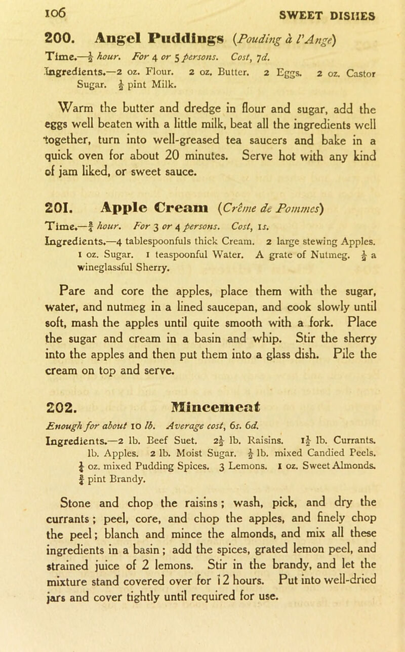 io6 200. Angel Puddings {Poudmg a VAnge) Time.—^ hour. For 4 or 5 persons. Cos I, jd. Tngredlents.—2 oz. Flour. 2 oz. Butter. 2 Eggs. 2 oz. Castor Sugar. 5 pint Milk. Warm the butter and dredge in flour and sugar, add the eggs well beaten with a little milk, beat all the ingredients well together, turn into well-greased tea saucers and bake in a quick oven for about 20 minutes. Serve hot with any kind of jam liked, or sweet sauce. 201. Apple Cream {Crtme de Pommes) Timc.—f hour. For 3 or 4 persons. Cost, is. Ingredients.—4 tablespoonfuls thick Cream. 2 large stewing Apples. I oz. Sugar, i teaspoonful Water. A grate of Nutmeg. 5 a wineglassful Sherry. Pare and core the apples, place them with the sugar, water, and nutmeg in a lined saucepan, and cook slowly until soft, mash the apples until quite smooth with a fork. Place the sugar and cream in a basin and whip. Stir the sherry into the apples and then put them into a glass dish. Pile the cream on top and serve. 202. Mincemeat Enough for about 10 lb. Average cost, 6s. 6d. Ingredients.—2 lb. Beef Suet. 2^ lb. Raisins. lb. Currants, lb. Apples. 2 lb. Moist Sugar. 5 lb. mixed Candied Peels. J oz. mixed Pudding Spices. 3 Lemons. 1 oz. Sweet Almonds, f pint Brandy. Stone and chop the raisins; wash, pick, and dry the currants ; peel, core, and chop the apples, and finely chop the peel; blanch and mince the almonds, and mix all these ingredients in a basin; add the spices, grated lemon peel, and strained juice of 2 lemons. Stir in the brandy, and let the mixture stand covered over for i 2 hours. Put into well-dried jars and cover tightly until required for use.