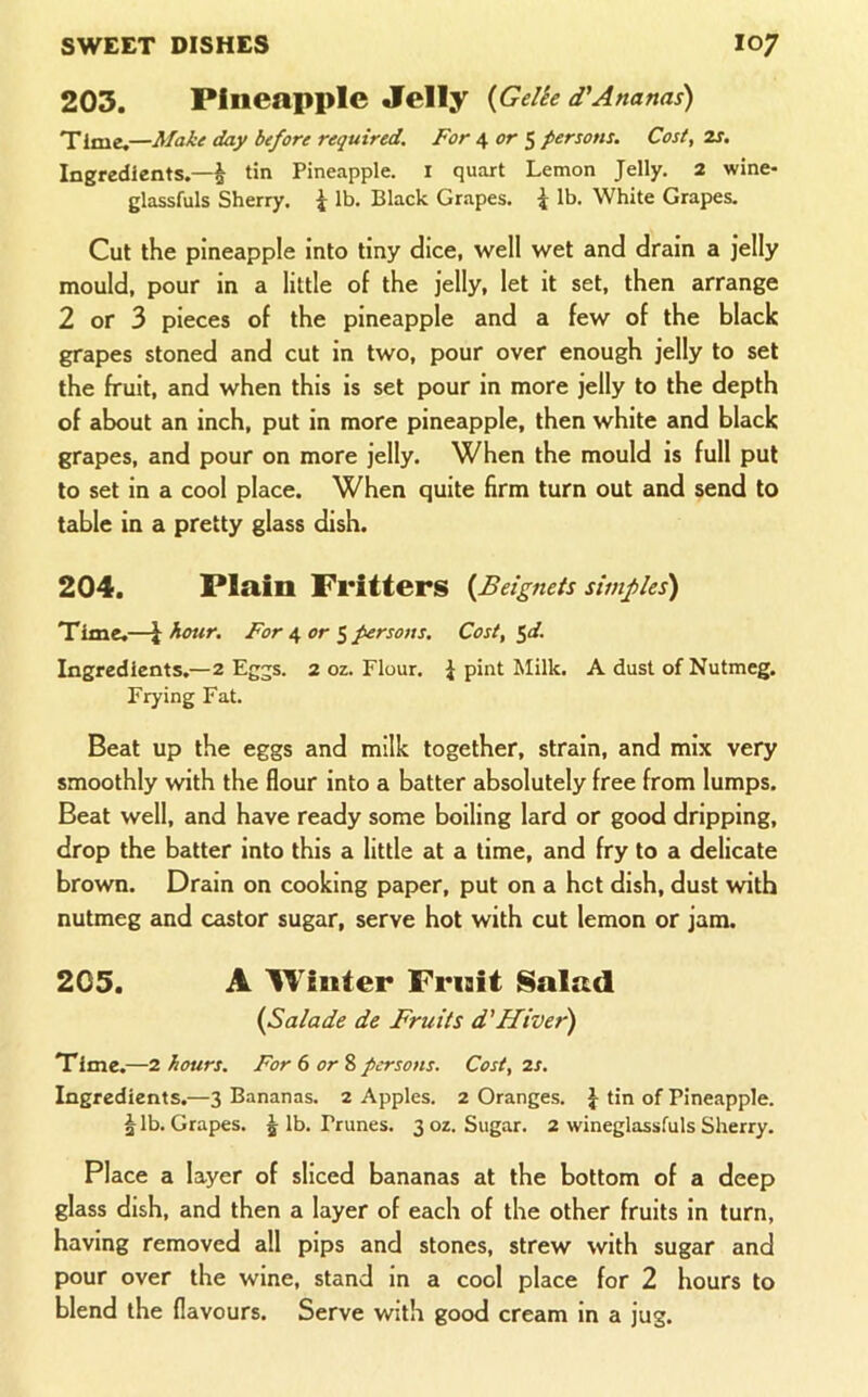203. Pineapple Jelly {Gelie d'Ananas) Time.—Make day before required. For 4 or 5 persons. Cost, 2s. Ingredients.—^ tin Pineapple, i quart Lemon Jelly. 2 wine- glassfuls Sherry. ^ lb. Black Grapes. ^ lb. White Grapes. Cut the pineapple into tiny dice, well wet and drain a jelly mould, pour in a little of the jelly, let it set, then arrange 2 or 3 pieces of the pineapple and a few of the black grapes stoned and cut in two, pour over enough jelly to set the fruit, and when this is set pour in more jelly to the depth of about an inch, put in more pineapple, then white and black grapes, and pour on more jelly. When the mould is full put to set in a cool place. When quite firm turn out and send to table in a pretty glass dish. 204. Plain Fritters {Beignets simfles) Time.—\ hour. For e, or ^ persons. Cost, $d. Ingredients.—2 Eggs. 2 oz. Flour. J pint Milk. A dust of Nutmeg. Frying Fat. Beat up the eggs and milk together, strain, and mix very smoothly with the flour into a batter absolutely free from lumps. Beat well, and have ready some boiling lard or good dripping, drop the batter into this a little at a time, and fry to a delicate brown. Drain on cooking paper, put on a hot dish, dust with nutmeg and castor sugar, serve hot with cut lemon or jam. 205. A Winter Frnit Salnd {Salade de Fruits d'Hiver) Time.—2 hours. For 6 or & persons. Cost, 2S. Ingredients.—3 Bananas. 2 Apples. 2 Oranges. J tin of Pineapple. § lb. Grapes, j lb. Prunes. 3 oz. Sugar. 2 wineglassfuls Sherry. Place a layer of sliced bananas at the bottom of a deep glass dish, and then a layer of each of the other fruits in turn, having removed all pips and stones, strew with sugar and pour over the wine, stand in a cool place for 2 hours to blend the flavours. Serve with good cream in a jug.