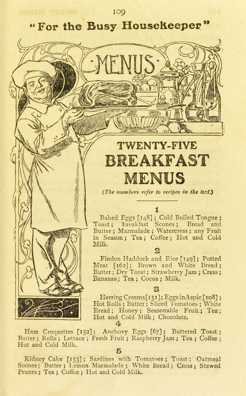 “ For the Busy HouseKeeper {The numbers refer to recipes in the te.xi.') Baked Eggs [148]; Cold Boiled Tongue ; Toast; Breakfast Scones; Bread and Butter; Marmalade; Watercress; any Fruit in Season; Tea; Coffee; Hot and Cold Milk. Findon Haddock and Rice [149]; Potted Meat [i6a]; Brown and White Bread; Butter; Dry Toast; Strawberry Jam ; Cress; Bananas; Tea; Cocoa; Milk. Herring Creams [ 151 ]; Eggs in Aspic [108]; Hot Rolls ; Butter; Sliced Tomatoes ; White Bread; Iloney; Seasonable Fruit; Tea; Hot and Cold Milk; Chocolate, 4 Ham Croquettes [152]; Anchovy Eggs [67]; Buttered Toast; Butter; Rolls; Lettuce; Fresh Fruit; Raspberry Jam; Tea; Coffee; Hot and Cold Milk. 6 Kidney Cake [153]; Sardines with Tomatoes; Toast: Oatmeal Scones; Butter; Lemon Marmalade; White Bread; Cress; Stewed Prunes ; Tea ; Coffee ; Hot and Cold Milk.