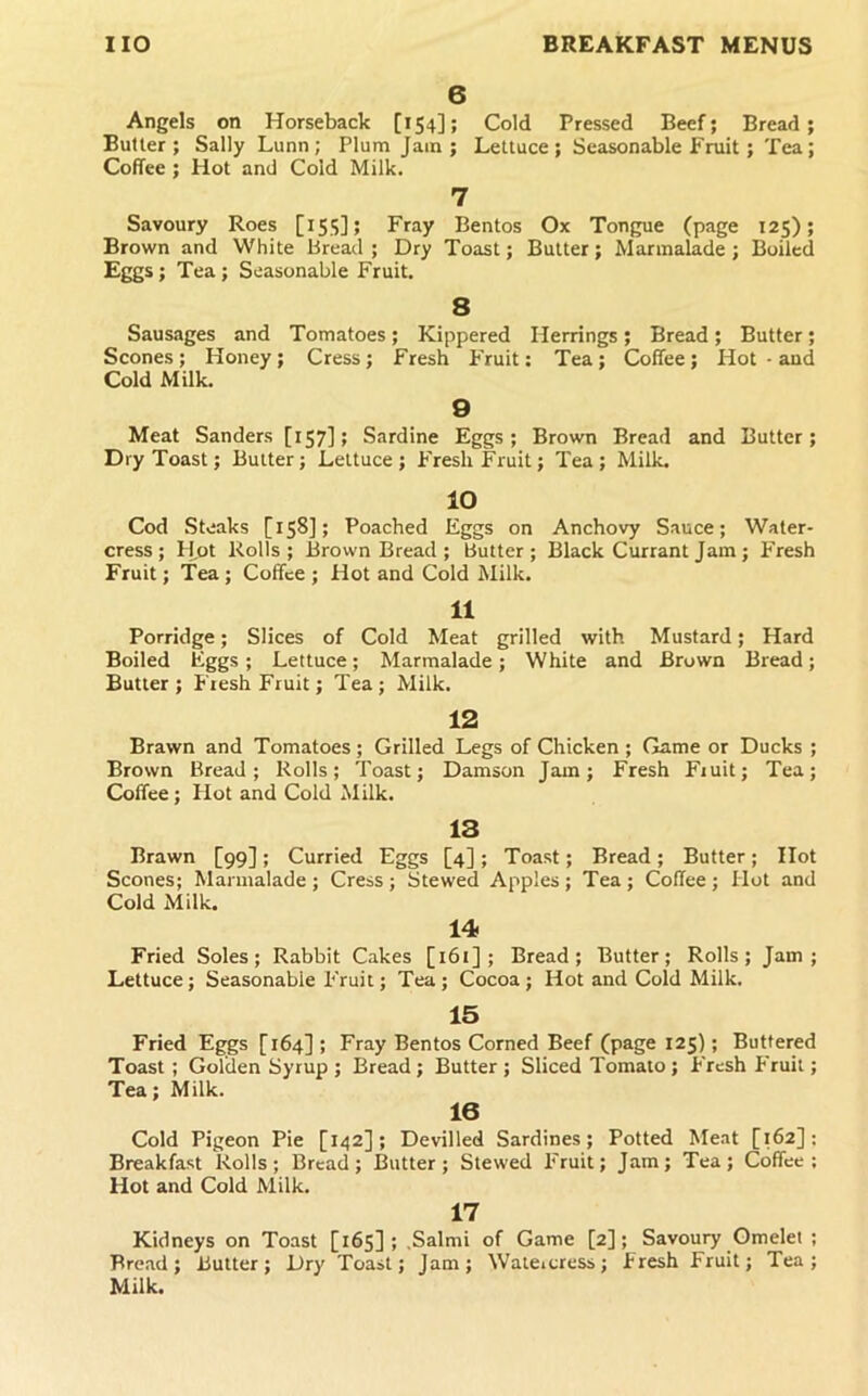 6 Angels on Horseback [154]; Cold Pressed Beef; Bread; Butter; Sally Lunn; Plum Jain; Lettuce; Seasonable Fruit; Tea; Coffee ; Hot and Cold Milk. 7 Savoury Roes [15.S]; Fray Bentos Ox Tongue (page 125); Brown and White Bread; Dry Toast; Butter; Marmalade; Boiled Eggs ; Tea; Seasonable Fruit. 8 Sausages and Tomatoes; Kippered Herrings; Bread; Butter; Scones ; Honey; Cress ; Fresh Fruit: Tea ; Coffee; Hot • and Cold Milk. 9 Meat Sanders [157] > Sardine Eggs; Brown Bread and Butter; Dry Toast; Butter; Lettuce; Fresh Fruit; Tea; Milk, 10 Cod Steaks [ 158]; Poached Eggs on Anchovy Sauce; Water- cress; Hot Rolls; Brown Bread ; Butter; Black Currant Jam; Fresh Fruit; Tea; Coffee ; Hot and Cold Milk. 11 Porridge; Slices of Cold Meat grilled with Mustard; Hard Boiled Eggs; Lettuce; Marmalade; White and Brown Bread; Butler; Fiesh Fruit; Tea; Milk. 12 Brawn and Tomatoes; Grilled Legs of Chicken; Game or Ducks ; Brown Bread; Rolls; Toast; Damson Jam; Fresh Fiuit; Tea; Coffee; Hot and Cold Milk. 13 Brawn [99]; Curried Eggs [4]; Toast; Bread; Butter; Hot Scones; Marmalade ; Cress ; Stewed Apples ; Tea ; Coffee ; Hot and Cold Milk. 14 Fried Soles; Rabbit Cakes [161]; Bread; Butter; Rolls; Jam; Lettuce; Seasonable Fruit; Tea; Cocoa; Hot and Cold Milk. 15 Fried Eggs [164] ; Fray Bentos Corned Beef (page 125); Buttered Toast; Golden Syrup ; Bread; Butter ; Sliced Tomato ; Fresh P'ruil; Tea; Milk. 16 Cold Pigeon Pie [142]; Devilled Sardines; Potted Me.it [162]: Breakfast Rolls; Bread; Butter; Stewed Fruit; Jam; Tea; Coffee: Hot and Cold Milk. 17 Kidneys on Toast [165]; .Salmi of Game [2]; Savoury Omelet ; Bread; Butter; Dry Toast; Jam; Waieicress; Fresh Fruit; Tea; Milk.