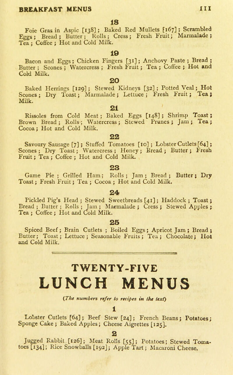 18 Foie Gras in Aspic [138]; Baked Red Mullets [167]; Scrambled Eggs ; Bread ; Butter; Rolls; Cress; Fresh Fruit; Marmalade ; Tea; Coffee ; Hot and Cold Milk. 19 Bacon and Eggs; Chicken Fingers [31]; Anchovy Paste ; Bread; Butter ; Scones ; Watercress ; Fresh Fruit; Tea ; Coffee ; Hot and Cold Milk. 20 Baked Herrings [129]; Stewed ICidneys [32] ; Potted Veal; Hot Scones ; Dry Toast; Marmalade; Lettuce ; Fresh Fruit; Tea; Milk. 21 ' Rissoles from Cold Meat; Baked Eggs [148]; Shrimp Toast; Brown Bread; Rolls-; Watercress; Stewed Prunes; Jam; Tea; Cocoa; Hot and Cold Milk. 22 Savoury Sausage [7] ; Stuffed Tomatoes [lo]; Lobster Cutlets [64] ; Scones ; Dry Toast; Watercress ; Honey ; Bread ; Butter ; Fresh Fruit; Tea; Coffee ; Hot and Cold Milk. 28 Game Pie ; Grilled Ham; Rolls ; Jam ; Bread ; Butter; Dry Toast; Fresh Fruit; Tea ; Cocoa ; Hot and Cold Milk. 24 Pickled Pig’s Head; Stewed Sweetbreads [41]; Haddock; Toast; Bread ; Butter ; Rolls ; Jam ; Ma-rmalade ; Cress ; Stewed Apples ; Tea ; Coffee ; Hot and Cold Milk. 25 Spiced Beef; Brain Cutlets ; Boiled Eggs; Apricot Jam ; Bread ; Butter; Toast; Lettuce; Seasonable Fruits; Tea; Chocolate; Hot and Cold Milk. TWENTY-FIVE LUNCH MENUS (TAe numbers refer to recipes in the text) 1 Lobster Cutlets [64]; Beef Stew [24]; French Beans; Potatoes; Sponge Cake ; Baked Apples; Cheese Aigrettes [125]. 2 Jugged Rabbit [126]; Meat Rolls [55]; Potatoes; Stewed Toma- toes [134]; Rice Snowballs [ 192J; Apple Tart; Macaroni Cheese.