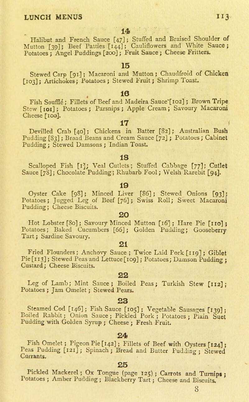 Halibut and French Sauce [47]; StufTed and Braised Shoulder of Mutton [39]; Beef Patties [144]; Cauliflowers and White Sauce; Potatoes; Angel Puddings [200]; Fruit Sauce; Cheese Fritters. 15 Stewed Carp [91-] ; Macaroni and Mutton ; Chaudfroid of Chicken [103]; Artichokes; Potatoes; Stewed Fruit; Shrimp Toast. Fish Souffle; Fillets of Beef and Madeira Sauce'[i02] ; Brown Tripe Stew [loi]; Potatoes ; Parsnips ; Apple Cream; Savoury Macaroni Cheese [ioq]. 17 I Devilled Crab [40]; Chickens in Batter [82]; Australian Bush Pudding [83]; Broad Beans and Cream Sauce [72] ; Potatoes; Cabinet Pudding; Stewed Damsons; Indian Toast. 18 Scalloped Fish [i]; Veal Cutlets; Stuffed Cabbage [77]; Cutlet Sauce [78]; Chocolate Pudding; Rhubarb Fool; Welsh Rarebit [94]. 19 Oyster Cake [98]; Minced Liver [86]; Stewed Onions [93]; Potatoes; Jugged Leg of Beef [76]; Swiss Roll; Sweet Macaroni Pudding; Cheese Biscuits. 20 Hot Lobster [80]; Savoury Minced Mutton [16]; Hare Pie [lio] ; Potatoes; Baked Cucumbers [66]; Golden Pudding; Gooseberry Tart; Sardine Savoury. 21 Fried Flounders; Anchovy Sauce ; Twice Laid Pork [119] ; Giblet Pie[ii3]; Stewed Peas and Lettuce[i09]; Potatoes; Damson Pudding ; Custard; Cheese Biscuits. 22 Leg of Lamb; Mint Sauce; Boiled Peas; Turkish Stew [112] ; Potatoes ; Jam Omelet; Stewed Pears. 23 Steamed Cod [146]; Fish Sauce [105] ; Vegetable Sausages [139]; Boiled Rabbit; Onion Sauce; Pickled Pork; Potatoes; Plain Suet Pudding with Golden Syrup ; Cheese ; Fresh Fruit. 24 Fish Omelet; Pigeon Pie [142]; Fillets of Beef with Oysters [124] ; Pe.as Pudding [121]; Spinach; Bread and Butter Pudding ; Stewed Currants. 25 Pickled Mackerel; Ox Tongue (page 125); Carrots and Turnips; Potatoes ; Amber Pudding ; Blackberry Tart; Cheese and Biscuits, 8