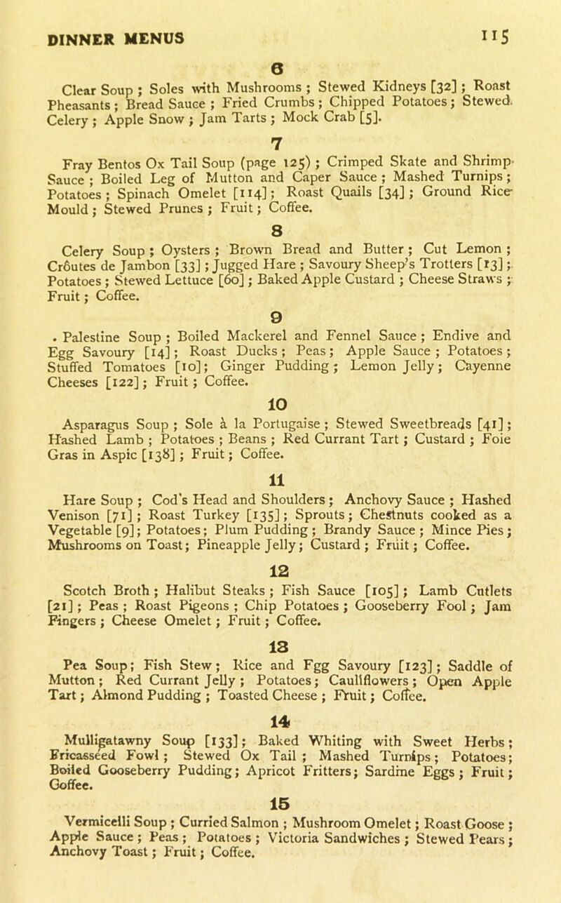 6 Clear Soup ; Soles wth Mushrooms ; Stewed Kidneys [32] ; Roast Pheasants; Bread Sauce ; Fried Crumbs; Chipped Potatoes; Stewed Celery ; Apple Snow ; Jam Tarts ; Mock Crab [5]. 7 Fray Bentos Ox Tail Soup (page 125) ; Crimped Skate and Shrimp- Sauce ; Boiled Leg of Mutton and Caper Sauce ; Mashed Turnips; Potatoes; Spinach Omelet [114]; Roast Quails [34]; Ground Rice Mould ; Stewed Prunes ; Fruit; Coffee. 8 Celery Soup ; Oysters ; Brown Bread and Butter; Cut Lemon ; Crbutes de Jambon [33]; Jugged Hare ; Savoury Sheep’s Trotters [13] Potatoes ; Stewed Lettuce [60] ; Baked Apple Custard ; Cheese Straws ; Fruit; Coffee. 9 . Palestine Soup ; Boiled Mackerel and Fennel Sauce; Endive and Egg Savoury [14]; Roast Ducks; Peas; Apple Sauce; Potatoes; Stuffed Tomatoes [10]; Ginger Pudding; Lemon Jelly; Cayenne Cheeses [122]; Fruit; Coffee. 10 Asparagus Soup ; Sole i la Portugaise; Stewed Sweetbreads [41]; Hashed Lamb ; Potatoes ; Beans ; Red Currant Tart; Custard ; Foie Gras in Aspic [13b]; Fruit; Coffee. 11 Hare Soup ; Cod's Head and Shoulders ; Anchovy Sauce ; Hashed Venison [71] ; Roast Turkey [13S]; Sprouts; Chestnuts cooked as a Vegetable [9]; Potatoes; Plum Pudding ; Brandy Sauce ; Mince Pies; Mushrooms on Toast; Pineapple Jelly; Custard; Friiit; Coffee. 12 Scotch Broth; Halibut Steaks ; Fish Sauce [105]; Lamb Cutlets [21]; Peas; Roast Pigeons; Chip Potatoes; Gooseberry Fool; Jam Fingers ; Cheese Omelet; Fruit; Coffee. 13 Pea Soup; Fish Stew; Rice and Fgg Savoury [123]; Saddle of Mutton; Red Currant Jelly ; Potatoes; Cauliflowers; Open Apple Tart; Almond Pudding ; Toasted Cheese ; Ffuit; Coffee. 14 Mulligatawny Soup [133]; Baked Whiting with Sweet Herbs; Fricasseed Fowl; Stewed Ox Tail; Mashed Turnips; Potatoes; Boiled Gooseberry Pudding; Apricot Fritters; Sardine Eggs; Fruit; Goffee. 15 Vermicelli Soup; Curried Salmon ; Mushroom Omelet; Roast Goose; Apple Sauce ; Peas ; Potatoes ; Victoria Sandwiches ; Stewed Pears; Anchovy Toast; Fruit; Coffee.