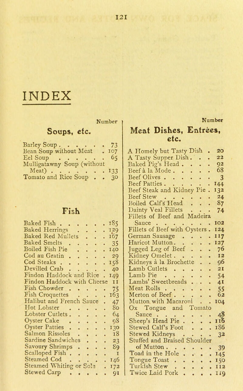 INDEX Number Soups, etc. Barley Soup 73 Bean Soup without Meat . 107 Eel Soup 65 Mulligatawny Soup (without Meat) , 133 Tomato and Rice Soup . . 30 Fish Baked Fish . . . . 185 Baked Herrings . 129 Baked Red Mullets . 167 Baked Smelts . . • 35 Boiled Fish Pie . 140 Cod au Gratin . . • 29 Cod Steaks . . . . 158 Devilled Crab . . . 40 Findon Haddock and Rice . 149 Findon Haddock with Cheese 11 Fish Chowder . . • 75 Fish Croquettes • • . 163 Halibut and P'rench Sauce • 47 Hot Lobster . . . 80 Lobster Cutlets . . . 64 Oyster Cake . . . 98 Oyster Patties . . • • . 130 Salmon Rissoles • • . i8 Sardine Sandwiches • • • 23 Savoury Shrimps . a a . 89 Scalloped Fish . . a • . I Steamed Cod . . . • . 146 Steamed Whiting or Sol’ . 172 Stewed Carp 91 Number Meat Dishes, Entrees, etc. A Homely but Tasty Dish . 20 A Tasty Supper Dish... 22 Baked Pig’s Head .... 92 Beef k la Mode 68 Beef Olives 3 Beef Patties 144 Beef Steak and Kidney Pie . 132 Beef Stew 24 Boiled Calfs Plead ... 87 Dainty Veal Fillets ... 74 Fillets of Beef and Madeira Sauce 102 Fillets of Beef with Oysters . 124 German Sausage . . . . 117 Haricot Mutton 127 Jugged Leg of Beef ... 76 Kidney Omelet 12 Kidneys a la Brochette . . 96 Lamb Cutlets 2i Lamb Pie 54 Lambs’ Sweetbreads . . . 41 Meat Rolls 55 Merton of Beef 62 Mutton, with Macaroni . . 104 Ox Tongue and Tomato Sauce 48 Sheep’s Head Pie . . . .116 Stewed Calf’s Foot . . .186 Stewed Kidneys .... 32 Stuffed and Braised Shoulder of Mutton 39 Toad in the Hole .... 145 Tongue Toast ..... 156 Turkish Stew H2 Twice Laid Pork . . . . lig