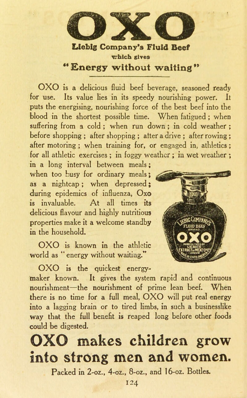 Liebig Company's Fluid Beef v.’blch gives •* Energy without waiting ** 0X0 is a delicious fluid beef beverage, seasoned ready for use. Its value lies in its speedy nourishing power. It puts the energising, nourishing force of the best beef into the blood in the shortest possible time. When fatigued ; when suffering from a cold; when run down; in cold weather ; before shopping ; after shopping ; alter a drive ; after rowing; after motoring; when training for, or engag ed in, athletics; for all athletic exercises ; in foggy weather ; in wet weather ; in a long interval between meals; when too busy for ordinary meals; as a nightcap; when depressed; during epidemics of influenza, Oxo is invaluable. At all times its delicious flavour and highly nutritious properties make it a welcome standby in the household. 0X0 is known in the athletic world as “ energy without waiting.” 0X0 is the quickest energy- maker known. It gives the system rapid and continuous nourishment—the nourishment of prime lean beef. When there is no time for a full meal, 0X0 will put real energy into a lagging brain or to tired limbs, in such a businesslike way that the full benefit is reaped long before other foods could be digested. 0X0 makes children grow into strong men and women. Packed in 2-oz., 4-oz., 8-oz., and I6-oz. Bottles.