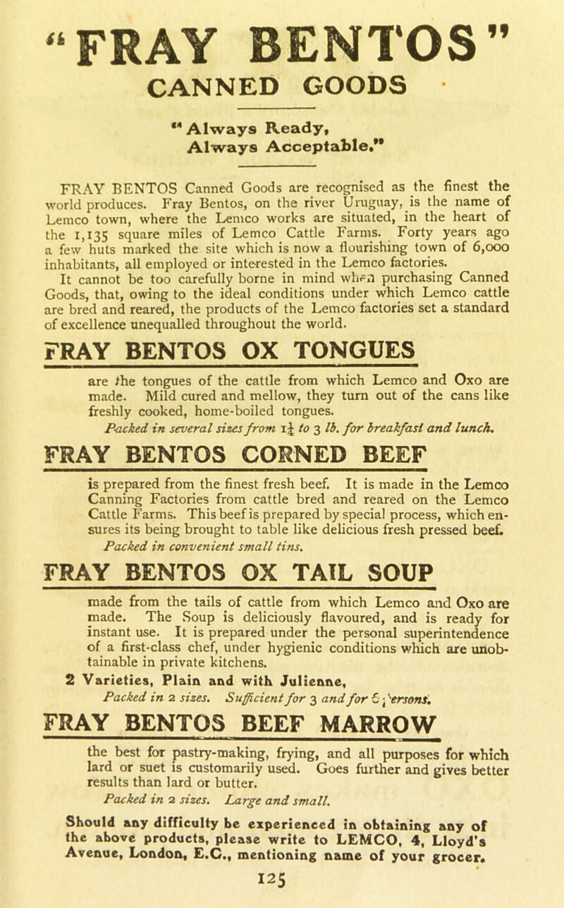 “FRAY BENTOS” CANNED GOODS • ** Always Ready, Always Acceptable.** FRAY BENTOS Canned Goods are recognised as the finest the world produces. Fray Bentos, on the river Uruguay, is the name of Lemco town, where the Lemco works are situated, in the heart of the 1,135 square miles of Lemco Cattle Farms. Forty years ago a few huts marked the site which is now a flourishing town of 6,000 inhabitants, all employed or interested in the Lemco factories. It cannot be too carefully borne in mind whr.i purchasing Canned Goods, that, owing to the ideal conditions under which Lemco cattle are bred and reared, the products of the Lemco factories set a standard of excellence unequalled throughout the world. FRAY BENTOS OX TONGUES are /he tongues of the cattle from which Lemco and Oxo are made. Mild cured and mellow, they turn out of the cans like freshly cooked, home-boiled tongues. Backed in several sizes from i J to 3 lb. for breakfast and lunch, FRAY BENTOS CORNED BEEF is prepared from the finest fresh beef. It is made in the Lemco Canning Factories from cattle bred and reared on the Lemco Cattle Farms. This beef is prepared by special process, which en- sures its being brought to table like delicious fresh pressed beef. Packed in convenient small tins. FRAY BENTOS OX TAIL SOUP made from the tails of cattle from which Lemco and Oxo are made. The Soup is deliciously flavoured, and is ready for instant use. It is prepared under the personal superintendence of a first-class chef, under hygienic conditions which are unob- tainable in private kitchens. 2 Varieties, Plain and with Julienne, Packed in 2 sizes. Sufficient for 3 and for Ci-ffersons. FRAY BENTOS BEEF MARROW the best for pastry-making, frying, and all purposes for which lard or suet is customarily used. Goes further and gives better results than lard or butter. Packed in 2 sizes. Large and small. Should any difficulty he experienced in obtaining any of the above products, please write to LEMCO, 4, Lloyd's Avenue, London, E.C., mentioning name of your grocer.