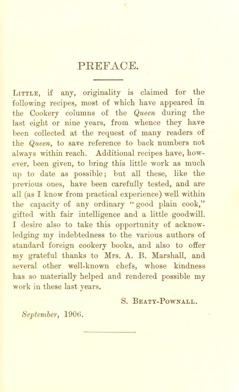 PREFACE. Little, if any, originality is claimed for the following recipes, most of which have appeared in the Cookery columns of the Queen during the last eight or nine years, from whence they have been collected at the request of many readers of the Queen, to save reference to back numbers not always within reach. Additional recipes have, how- ever, been given, to bring this little work as much up to date as possible; but all these, like the previous ones, have been carefully tested, and are all (as I know from practical experience) well within the capacity of any ordinary “ good plain cook,” gifted with fair intelligence and a little goodwill. I desire also to take this opportunity of acknow- ledging my indebtedness to the various authors of standard foreign cookery books, and also to offer my grateful thanks to Mrs. A. B. Marshall, and several other well-known chefs, whose kindness has so materially helped and rendered possible my work in these last years. S. Beaty-Pownall. September, 190(5.