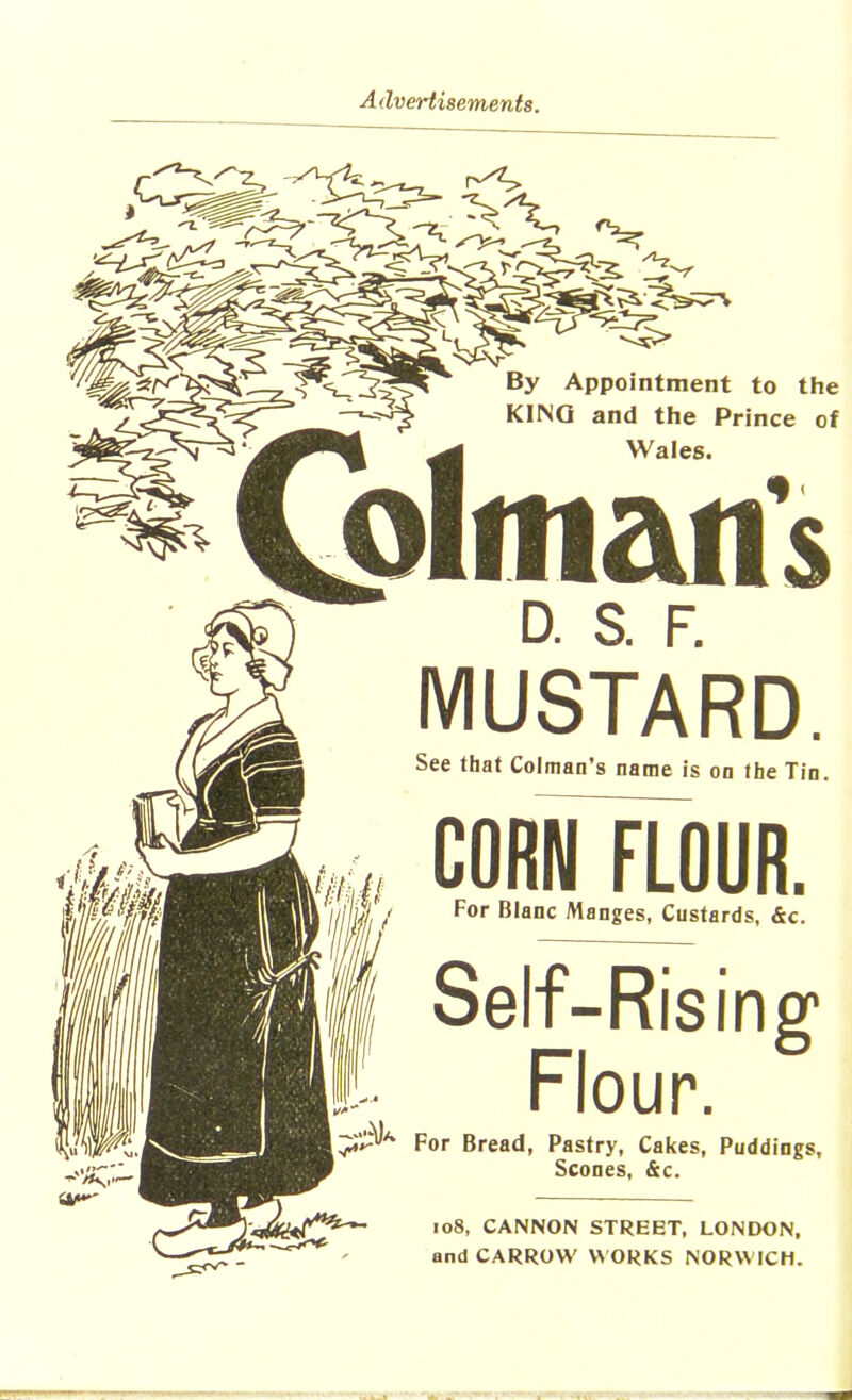 By Appointment to the KING and the Prince of Wales. d. a f. MUSTARD. See that Colman’s name is on the Tin. CORN FLOUR. For Blanc Manges, Custards, &c. Self-Rising Flour. For Bread, Pastry, Cakes, Puddings, Scones, &c. 108, CANNON STREET, LONDON, and CARROW WORKS NORWICH.