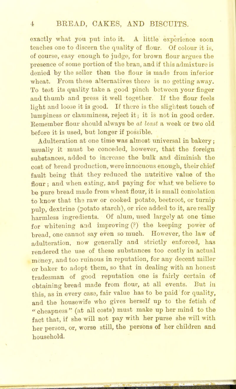 exactly what you put into it. A little experience soon teaches one to discern the quality of flour. Of colour it is, of course, easy enough to judge, for brown flour argues the presence of some portion of the bran, and if this admixture is denied by the seller then the flour is made from inferior wheat. From these alternatives there is no getting away. To test its quality take a good pinch between your finger and thumb and press it well together. If the flour feels light and loose it i3 good. If there is the slightest touch of lumpiness or clamminess, reject it; it is not in good order. Remember flour should always be at least a week or two old before it is used, but longer if possible. Adulteration at one time was almost universal in bakery; usually it must be conceded, however, that the foreign substances, added to increase the bulk and diminish the cost of bread production, were innocuous enough, their chief fault being that they reduced the nutritive value of the flour ; and when eating, and paying for what, we believe to be pure bread made from wheat flour, it is small consolation to know that the raw or cooked potato, beetroot, or turnip pulp, dextrine (potato starch), or rice added to it, are really harmless ingredients. Of alum, used largely at one time for whitening and improving (?) the keeping power of bread, one cannot say even so much. However, the law of adulteration, now generally and strictly enforced, has rendered the use of these substances too costly in actual money, and too ruinous in reputation, for any decent miller or baker to adopt them, so that in dealing with an honest tradesman of good reputation one is fairly certain of obtaining bread made from flour, at all events. But in this, as in every case, fair value has to be paid for quality, and the housewife who gives herself up to the fetish of « cheapness ” (at all costs) must make up her mind to the fact that, if she will not pay with her purse she will with her person, or, worse still, the persons of her children and household.