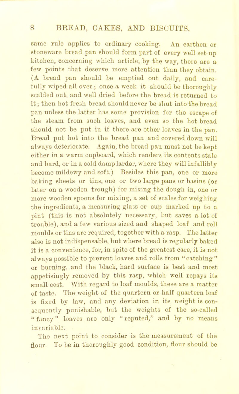 same rule applies to ordinary cooking. An earthen or stoneware bread pan should form part of every well set- up kitchen, concerning which article, by the way, there are a few points that deserve more attention than they obtain. (A bread pan should be emptied out daily, and care- fully wiped all over; once a week it should be thoroughly scalded out, and well dried before the bread is returned to it; then hot fresh bread should never be shut into the bread pan unless the latter has some provision for the escape of the steam from such loaves, and even so the hot bread should not be put in if there are other loaves in the pan. Bread put hot into the bread pan and covered down will always deteriorate. Again, the bread pan must not be kept either in a warm cupboard, which renders its contents stale and hard, or in a cold damp larder, whore they will infallibly become mildewy and soft.) Besides this pan, one or more baking sheets or tins, one or two large pans or basins (or later on a wooden trough) for mixing the dough in, one or more wooden spoons for mixing, a set of scales for weighing the ingredients, a measuring glass or cup marked np to a pint (this is not absolutely necessary, but saves a lot of trouble), and a few various sized and shaped loaf and roll moulds or tins are required, together with a rasp. The latter also is not indispensable, but where bread is regularly baked it is a convenience, for, in spite of the greatest care, it is not always possible to prevent loaves and rolls from “catching” or burning, and the black, hard surface is best and most appetisingly removed by this rasp, which well repays its small cost. With regard to loaf moulds, these are a matter of taste. The weight of the quartern or half quartern loaf is fixed by law, and any deviation in its weight is con- sequently punishable, but the weights of the so-called “ fancy ” loaves are only “ reputed,” and by no means invariable. The next point to consider is the measurement of the flour. To be in thoroughly good condition, flour should be