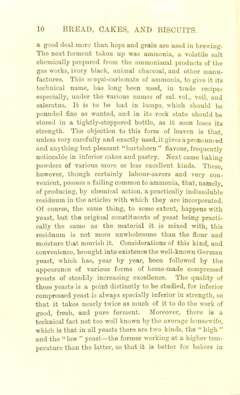 a good deal mors than hops and grain are used in brewing. The next ferment taken up was ammonia, a volatile salt chemically prepared from the ammoniacal products of the gas works, ivory black, animal charcoal, and other manu- factures. This scsqui-carbonate of ammonia, to give it its technical name, has long been used, in trade recipes especially, under the various names of sal. vol., voil, and saleratus. It is to be had in lumps, which should be pounded fine as wanted, and in its rock state should be stored in a tightly-stoppered bottle, as it soon loses its strength. The objection to this form of leaven is that, unless very carefully and exactly used, it gives a pronounced and anything but pleasant “hartshorn” flavour, frequently noticeable in inferior cakes and pastry. Next came baking powders of various more or less excellent kinds. These, however, though certainly labour-savers and very con- venient, possess a failing common to ammonia, that, namely, of producing, by chemical action, a practically indissoluble residuum in the articles with which they are incorporated. Of course, the same thing, to some extent, happens with yeast, but the original constituents of yeast being practi- cally the same as the material it is mixed with, this residuum is not more unwholesome than the flour and moisture that nourish it. Considerations of this kind, and convenience, brought into existence the well-known German yeast, which ha.s, year by year, been followed by the appearance of various forms of home-made compressed yeasts of steadily increasing excellence. The quality of these yeasts is a point distinctly to be studied, for inferior compressed yeast is always specially inferior in strength, so that it takes nearly twice as much of it to do the work of good, fresh, and pure ferment. Moreover, there is a technical fact not too well known by the averago housewife, which is that in all yeasts there are two kinds, the “ high ” and the “low ” yeast—the former working at a higher tem- perature than the latter, so that it is better for bakers in