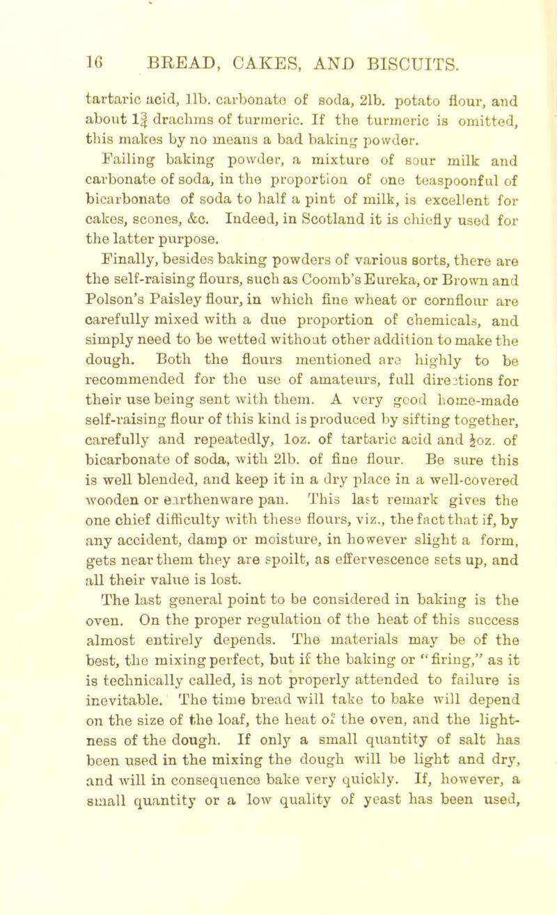 tartaric acid, lib. carbonate of soda, 21b. potato flour, and about 1| drachms of turmeric. If the turmeric is omitted, this makes by no means a bad baking- powder. Failing baking powder, a mixture of sour milk and carbonate of soda, in the proportion of one teaspoonful of bicarbonate of soda to half a pint of milk, is excellent for cakes, scones, &c. Indeed, in Scotland it is chiefly used for the latter purpose. Finally, besides baking powders of various sorts, there are the self-raising flours, such as Coomb’s Eureka, or Brown and Poison’s Paisley flour, in which fine wheat or cornflour are carefully mixed with a due proportion of chemicals, and simply need to be wetted without other addition to make the dough. Both the flours mentioned are highly to be recommended for the use of amateurs, full directions for their use being sent with them. A very good home-made self-raising flour of this kind is produced by sifting together, carefully and repeatedly, loz. of tartaric acid and £oz. of bicarbonate of soda, with 21b. of fine flour. Be sure this is well blended, and keep it in a dry place in a well-covered wooden or earthenware pan. This last remark gives the one chief difficulty with these flours, viz., the fact that if, by any accident, damp or moisture, in however slight a form, gets near them they are spoilt, as effervescence sets up, and all their value is lost. The last general point to be considered in baking is the oven. On the proper regulation of the heat of this success almost entirely depends. The materials may be of the best, the mixing perfect, but if the baking or “firing,” as it is technically called, is not properly attended to failure is inevitable. The time bread will take to bake will depend oil the size of the loaf, the heat of the oven, and the light- ness of the dough. If only a small quantity of salt has been used in the mixing the dough will be light and dry, and will in consequence bake very quickly. If, however, a small quantity or a low quality of yeast has been used,