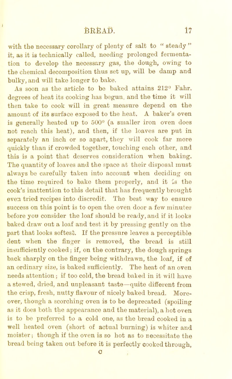 \ SREAi). 1? with the necessary corollary of plenty of salt to “ steady ” it, as it is technically called, needing prolonged fermenta- tion to develop the necessary gas, the dough, owing to the chemical decomposition thus set up, will be damp and bulky, and will take longer to bake. As soon as the article to be baked attains 212° Fahr. degrees of heat its cooking has begun, and the time it will then take to cook will in great measure depend on the amount of its surface exposed to the heat. A baker’s oven is generally heated up to 500° (a smaller iron oven does not reach this heat), and then, if the loaves are put in separately an inch or so apart, they will cook far more quickly than if crowded together, touching each other, and this is a point that deserves consideration when baking. The quantity of loaves and the space at their disposal must always be carefully taken into account when deciding on the time required to bake them properly, and it is the cook’s inattention to this detail that has frequently brought even tried recipes into discredit. The best way to ensure success on this point is to open the oven door a few minutes before you consider the loaf should be ready, and if it looks baked draw out a loaf and test it by pressing gently on the part that looks softest. If the pressure leaves a perceptible dent when the finger is removed, the bread is still insufficiently cooked; if, on the contrary, the dough springs back sharply on the finger being withdrawn, the loaf, if of an ordinary size, is baked sufficiently. The heat of an oven needs attention ; if too cold, the bread baked in it will have a stewed, dried, and unpleasant taste—quite different from the crisp, fresh, nutty flavour of nicely baked bread. More- over, though a scorching oven is to be deprecated (spoiling as it does both the appearance and the material), a hot oven is to be preferred to a cold one, as the bread cooked in a well heated oven (short of actual burning) is whiter and moister; though if the oven is so hot as to necessitate the bread being taken out before it is perfectly cooked through, c