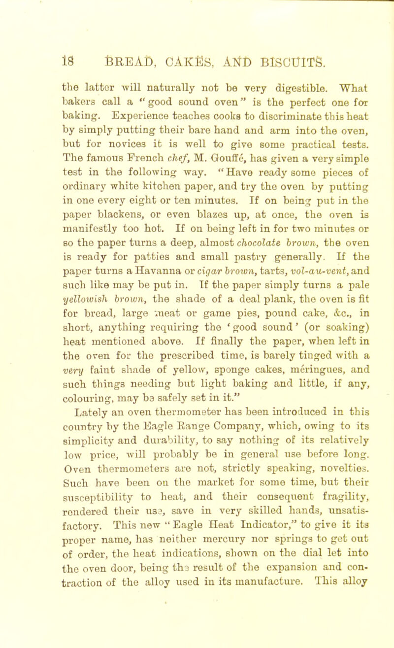 the latter will naturally not be very digestible. What bakers call a “ good sound oven ” is the perfect one for baking. Experience teaches cooks to discriminate this heat by simply putting their bare hand and arm into the oven, but for novices it is well to give some practical tests. The famous French chef, M. Gouffe, has given a very simple test in the following way. “Have ready some pieces of ordinary white kitchen paper, and try the oven by putting in one every eight or ten minutes. If on being put in the paper blackens, or even blazes up, at once, the oven is manifestly too hot. If on being left in for two minutes or so the paper turns a deep, almost chocolate brown, the oven is ready for patties and small pastry generally. If the paper turns a Havanna or cigar brown, tarts, vol-au-vent, and such like may be put in. If the paper simply turns a pale yellowish brown, the shade of a deal plank, the oven is fit for bread, large meat or game pies, pound cake, &c., in short, anything requiring the ‘ good sound ’ (or soaking) heat mentioned above. If finally the paper, when left in the oven for the prescribed time, is barely tinged with a very faint shade of yellow, sponge cakes, meringues, and such things needing but light baking and little, if any, colouring, may be safely set in it.” Lately an oven thermometer has been introduced in this country by the Eagle Range Company, which, owing to its simplicity and durability, to say nothing of its relatively low price, will probably be in general use before long. Oven thermometers are not, strictly speaking, novelties. Such have been on the market for some time, but their susceptibility to heat, and their consequent fragility, rendered their use, save in very skilled hands, unsatis- factory. This new “ Eagle Heat Indicator,” to give it its proper name, has neither mercury nor springs to get out of order, the heat indications, shown on the dial let into the oven door, being the result of the expansion and con- traction of the alloy used in its manufacture. This alloy