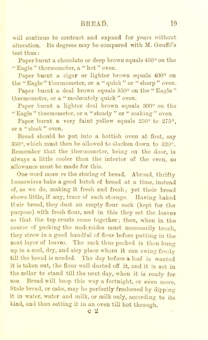 teREAfi. 13 will continue to contract and expand for years without alteration. Its degrees may be compared with M. Gouffe’s test thus : Paper burnt a chocolate or deep brown equals 450° on the “ Eagle ” thermometer, a “ hot ” oven. Paper burnt a cigar or lighter brown equals 400° on the “Eagle” thermometer, or a “quick” or “sharp” oven. Paper burnt a deal brown equals 350° on the “ Eagle ” thermometer, or a “ moderately quick ” oven. Paper burnt a lighter deal brown equals 300° on the “ Eagle ” thermometer, or a “ steady ” or “ soaking ” oven Paper burnt a very faint yellow equals 250° to 275°, or a “ slack ” oven. Bread should be put into a hottish oven at first, say 350°, which must then be allowed to slacken down to 320°. Remember that the thermometer, being on the door, is always a little cooler than the interior of the oven, so allowance must be made for this. One word more re the storing of bread. Abroad, thrifty housewives bake a good batch of bread at a time, instead of, as we do, making it fresh and fresh; yet their bread shows little, if any, trace of such storage. Having baked their bread, they dust an empty flour sack (kept for the purpose) with fresh flour, and in this they set the loave3 so that the top crusts come together; then, when in the course of packing the undersides must necessarily touch, they strew in a good handful of fleur before putting in the next layer of loaves. The sack thus packed is then hung up in a cool, dry, and airy place where it can swing froely till the bread is needed. The day before a loaf is wanted it is taken out, the flour well dusted off it, and it is set in the cellar to stand till the next day, when it is ready for use. Bread will keep this way a fortnight, or even more. Stale bread, or cake, may be perfectly freshened by dipping it in water, water and milk, or milk only, according to its kind, and then setting it in an oven till hot through c 2