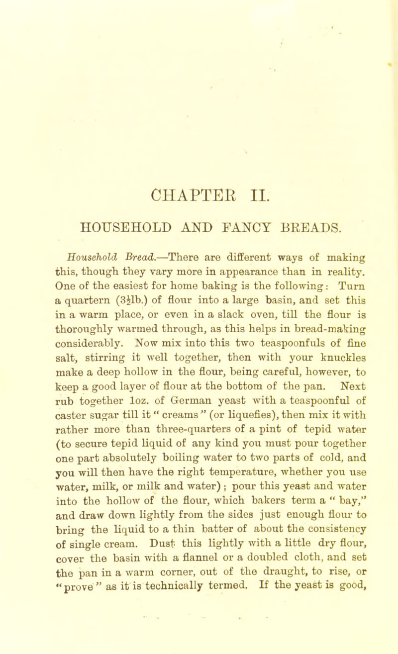 CHAPTER II. HOUSEHOLD AND FANCY BREADS. Household Bread.—There are different ways of making this, though they vary more in appearance than in reality. One of the easiest for home baking is the following: Turn a quartern (3jlb.) of flour into a large basin, and set this in a warm place, or even in a slack oven, till the flour is thoroughly warmed through, as this helps in bread-making considerably. Now mix into this two teaspoonfuls of fine salt, stirring it well together, then with your knuckles make a deep hollow in the flour, being careful, however, to keep a good layer of flour at the bottom of the pan. Next rub together loz. of German yeast with a teaspoonful of caster sugar till it “ creams ” (or liquefies), then mix it with rather more than three-quarters of a pint of tepid water (to secure tepid liquid of any kind you must pour together one part absolutely boiling water to two parts of cold, and you will then have the right temperature, whether you use water, milk, or milk and water) ; pour this yeast and water into the hollow of the flour, which bakers term a “ bay,” and draw down lightly from the sides just enough flour to bring the liquid to a thin batter of about the consistency of single cream. Dust this lightly with a little dry flour, cover the basin with a flannel or a doubled cloth, and set the pan in a warm corner, out of the draught, to rise, or « prove ” as it is technically termed. If the yeast is good.