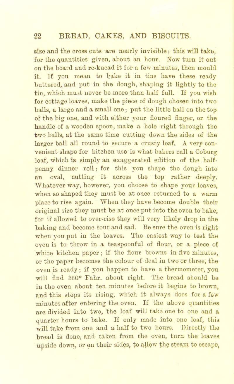size and the cross cuts are nearly invisible; this will take, for the quantities given, about an hour. Now turn it out on the board and re-knead it for a few minutes, then mould it. If you mean to bake it in tins have these ready buttered, and put in the dough, shaping it lightly to the tin, which must never be more than half full. If you wish for cottage loaves, make the piece of dough chosen into two balls, a large and a small one; put the little ball on the top of the big one, and with either your floured finger, or the handle of a wooden spoon, make a hole right through the two balls, at the same time cutting down the sides of the larger ball all round to secure a crusty loaf. A very con- venient shape for kitchen use is what bakers call a Coburg loaf, which is simply an exaggerated edition of the half- penny dinner roll; for this you shape the dough into an oval, cutting it across the top rather deeply. Whatever way, however, you choose to shape your loaves, when so shaped they must be at once returned to a warm place to rise again. When they have become double their original size they must be at once put into the oven to bake, for if allowed to over-rise they will very likely drop in the baking and become sour and sad. Be sure the oven is right when you put in the loaves. The easiest way to test the oven is to throw in a teaspoonful of flour, or a piece of white kitchen paper ; if the flour browns in five minutes, or the paper becomes the colour of deal in two or three, the oven is ready ; if you happen to have a thermometer, you will find 350° Fahr. about right. The bread should be in the oven about ten minutes before it begins to brown, and this stops its rising, which it always does for a few minutes after entering the oven. If the above quantities are divided into two, the loaf will take one to one and a quarter hours to bake. If only made into one loaf, this will take from one and a half to two hours. Directly the bread is done, and taken from the oven, turn the loaves upside down, or on their sides, to allow the steam to escape,