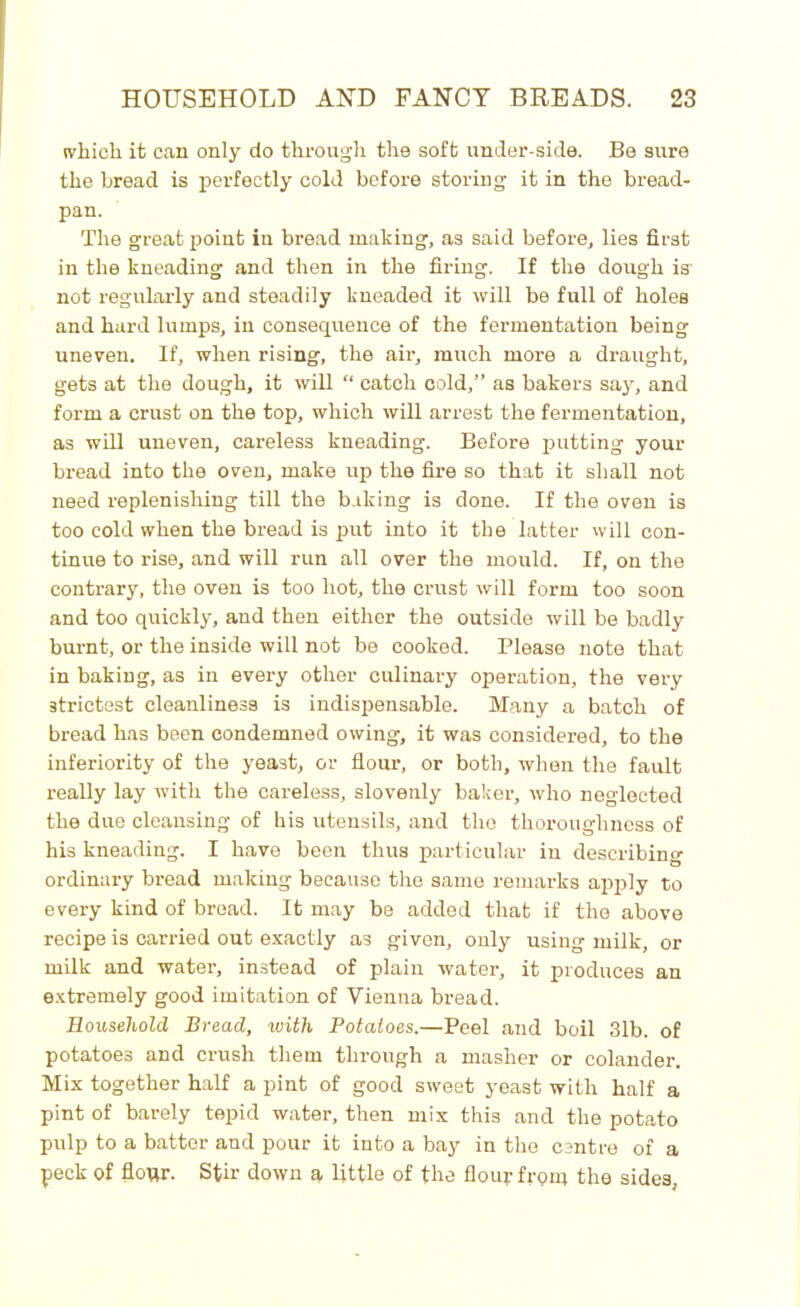 which it can only do through the soft under-side. Be sure the bread is perfectly cold before storing it in the bread- pan. The great point in bread making, as said before, lies first in the kneading and then in the firing. If the dough ie not regularly and steadily kneaded it will be full of holes and hard lumps, in consequence of the fermentation being uneven. If, when rising, the air, much more a draught, gets at the dough, it will “ catch cold,” as bakers say, and form a crust on the top, which will arrest the fermentation, as will uneven, careless kneading. Before putting your bread into the oven, make up the fire so that it shall not need replenishing till the baking is done. If the oven is too cold when the bread is put into it the latter will con- tinue to rise, and will run all over the mould. If, on the contrary, the oven is too hot, the crust will form too soon and too quickly, and then either the outside will be badly burnt, or the inside will not be cooked. Please note that in baking, as in every other culinary operation, the very strictest cleanliness is indispensable. Many a batch of bread has been condemned owing, it was considered, to the inferiority of the yeast, or flour, or both, when the fault really lay with the careless, slovenly baker, who neglected the due cleansing of his utensils, and the thoroughness of his kneading. I have been thus particular in describing ordinary bread making because the same remarks apply to every kind of bread. It may be added that if the above recipe is carried out exactly as given, only using milk, or milk and water, instead of plain water, it produces an extremely good imitation of Vienna bread. Household Bread, with Potatoes.—Peel and boil 31b. of potatoes and crush them through a masher or colander. Mix together half a pint of good sweet yeast with half a pint of barely tepid water, then mix this and the potato pulp to a batter and pour it into a bay in the centre of a peck of flour. Stir down a little of the flour from the sides,