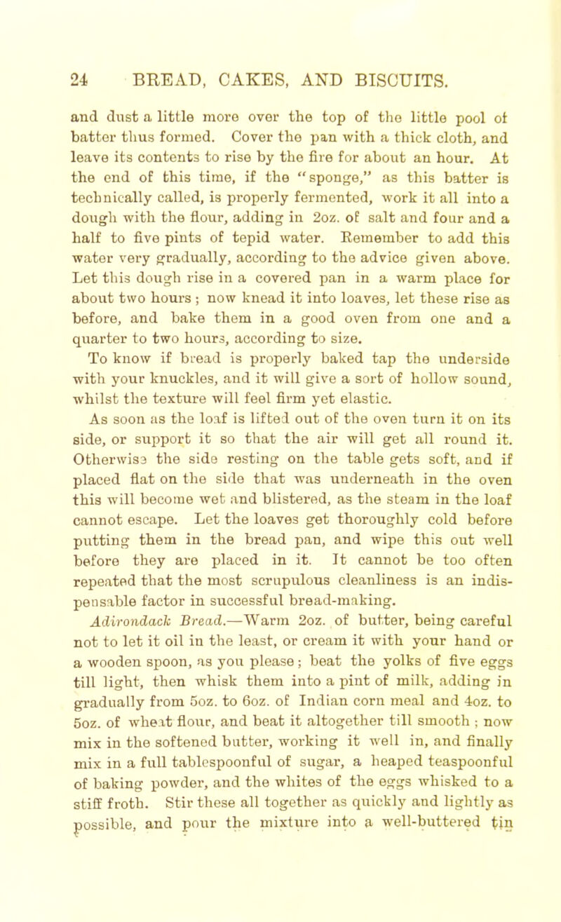 and dust a little more over the top of the little pool ot batter thus formed. Cover the pan with a thick cloth, and leave its contents to rise by the fire for about an hour. At the end of this time, if the “sponge,” as this batter is technically called, is properly fermented, work it all into a dough with the flour, adding in 2oz. of salt and four and a half to five pints of tepid water. Remember to add this water very gradually, according to the advice given above. Let this dough rise in a covered pan in a warm place for about two hours ; now knead it into loaves, let these rise as before, and bake them in a good oven from one and a quarter to two hours, according to size. To know if bread is properly baked tap the underside with your knuckles, and it will give a sort of hollow sound, whilst the texture will feel firm yet elastic. As soon as the loaf is lifted out of the oven turn it on its side, or support it so that the air will get all round it. Otherwise the side resting on the table gets soft, and if placed fiat on the side that was underneath in the oven this will become wet and blistered, as the steam in the loaf cannot escape. Let the loaves get thoroughly cold before putting them in the bread pan, and wipe this out well before they are placed in it. It cannot be too often repeated that the most scrupulous cleanliness is an indis- pensable factor in successful bread-making. Adirondack Bread.—Warm 2oz. of butter, being careful not to let it oil in the least, or cream it with your hand or a wooden spoon, as you please ; beat the yolks of five eggs till light, then whisk them into a pint of milk, adding in gradually from 5oz. to 6oz. of Indian corn meal and 4oz. to 5oz. of wheat flour, and beat it altogether till smooth ; now mix in the softened butter, working it well in, and finally mix in a full tablespoonful of sugar, a heaped teaspoonful of baking powder, and the whites of the eggs whisked to a stiff froth. Stir these all together as quickly and lightly as possible, and pour the mixture into a well-buttered tin