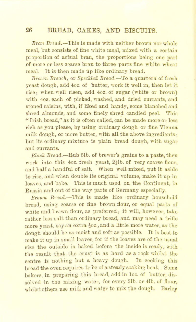 Bran Bread.—This is made with neither brown nor whole meal, but consists of fine white meal, mixed with a certain proportion of actual bran, the proportions being one part of more or less coarse bran to three parts fine white wheat meal. It is then made up like ordinary bread. Brawn Breach, or Speckled Bread.—To a quartern of fresh yeast dough, add 4oz. of butter, work it well in, then let it rise; when well risen, add 4oz. of sugar (white or brown) with 4oz. each of picked, washed, and dried currants, and stoned raisins, with, if liked and handy, some blanched and shred almonds, and some finely shred candied peel. This “ Irish bread,” as it is often called, can be made more or less rich as you please, by using ordinary dough or fine Vienna milk dough, or more butter, with all the above ingredients; but its ordinary mixture is plain bread dough, with sugar and currants. Black Bread.—Rub 51b. of brewer’s grains to a paste, then work into this 4oz. fresh yeast, 2£lb. of very coarse flour, and half a handful of salt. When well mixed, put it aside to rise, and when double its original volume, make it up in loaves, and bake. This is much used on the Continent, in Russia and out of the way parts of Germany especially. Brown Bread.—This is made like ordinary household bread, using coarse or fine brown flour, or equal parts of white and brown flour, as preferred ; it will, however, take rather less salt than ordinary bread, and may need a trifle more yeast, say an extra £oz., and a little more water, as the dough should be as moist and soft as possible. It is best to make it up in small loaves, for if the loaves are of the usual size the outside is baked before the inside is ready, with the result that the crust is as hard as a rock whilst the centre is nothing but a heavy dough. In cooking this bread the oven requires to be of a steady soaking heat. Some bakers, in preparing this bread, add in loz. of butter, dis- solved in the mixing water, for every 3lb. or 41b. of flour, whilst others use mil Jr and water to mix the dough. Barley