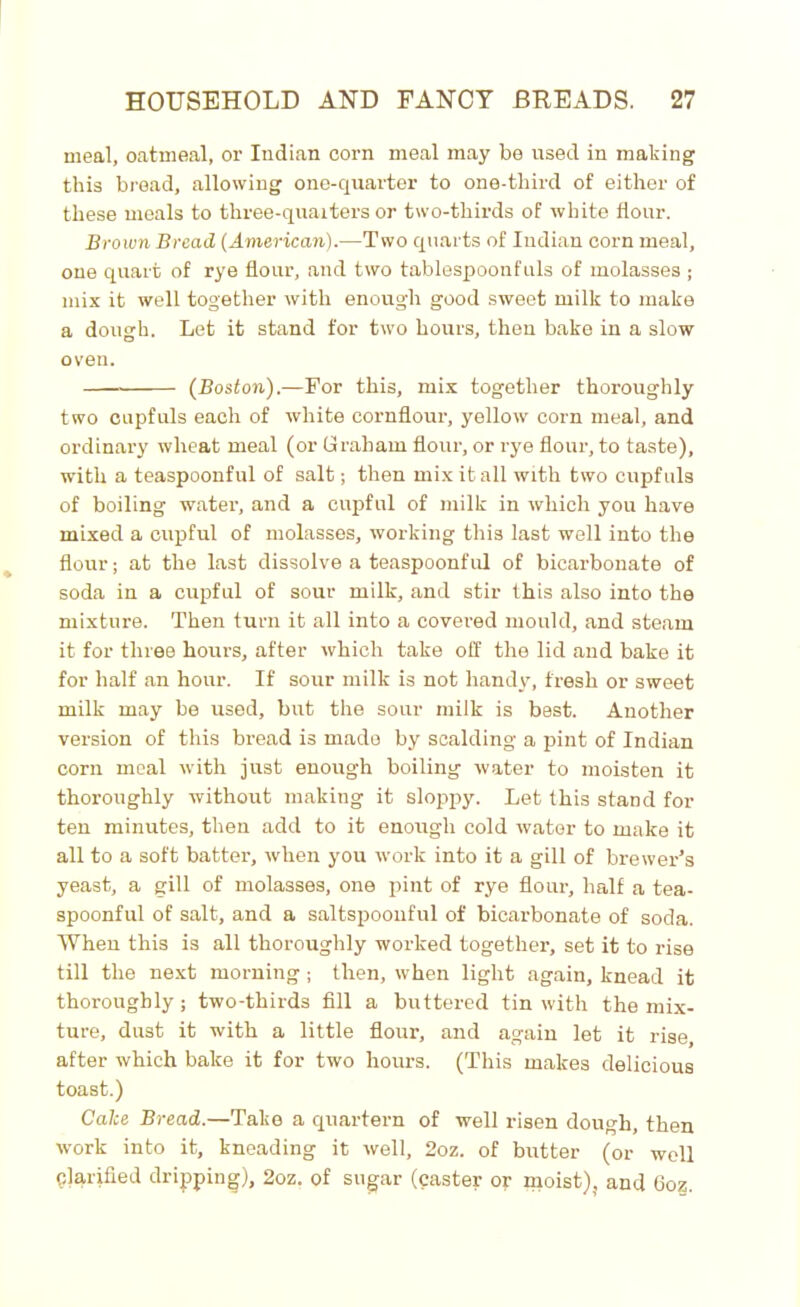 meal, oatmeal, or Indian corn meal may be used in making this bread, allowing one-quarter to one-third of either of these meals to three-quarters or two-thirds of white flour. Brown Bread (American).—Two quarts of Indian corn meal, one quart of rye flour, and two tablespoonfuls of molasses ; mix it well together with enough good sweet milk to make a dough. Let it stand for two hours, then bake in a slow oven. (Boston).—For this, mix together thoroughly two cupfuls each of white cornflour, yellow corn meal, and ordinary wheat meal (or Graham flour, or rye flour, to taste), with a teaspoonful of salt; then mix it all with two cupfuls of boiling water, and a cupful of milk in which you have mixed a cupful of molasses, working this last well into the flour; at the last dissolve a teaspoonful of bicarbonate of soda in a cupful of sour milk, and stir this also into the mixture. Then turn it all into a covered mould, and steam it for three hours, after which take off the lid and bake it for half an hour. If sour milk is not handy, fresh or sweet milk may be used, but the sour milk is best. Another version of this bread is made by scalding a pint of Indian corn meal with just enough boiling water to moisten it thoroughly without making it sloppy. Let this stand for ten minutes, then add to it enough cold water to make it all to a soft batter, when you work into it a gill of brewer’s yeast, a gill of molasses, one pint of rye flour, half a tea- spoonful of salt, and a saltspoonful of bicarbonate of soda. When this is all thoroughly worked together, set it to rise till the next morning ; then, when light again, knead it thoroughly; two-thirds fill a buttered tin with the mix- ture, dust it with a little flour, and again let it rise, after which bake it for two hours. (This makes delicious toast.) Cake Bread.—Take a quartern of well risen dough, then work into it, kneading it well, 2oz. of butter (or well Clarified dripping), 2oz. of sugar (caster or moist), and Goz.