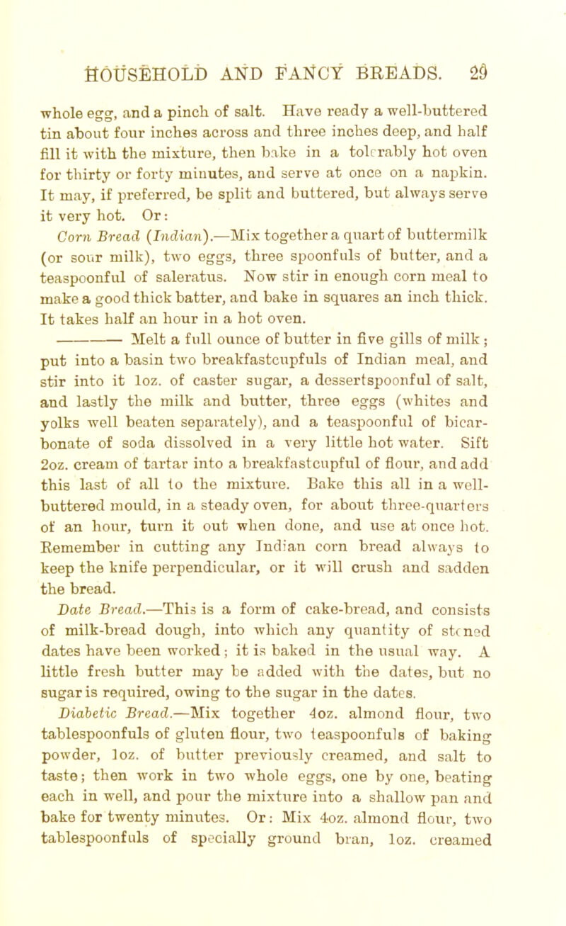whole egg, and a pinch of salt. Have ready a well-buttered tin about four inches across and three inches deep, and half fill it with the mixture, then bake in a tolerably hot oven for thirty or forty minutes, and serve at once on a napkin. It may, if preferred, be split and buttered, but always serve it very hot. Or: Corn Bread (Indian).—Mix together a quart of buttermilk (or sour milk), two eggs, three spoonfuls of butter, and a teaspoonful of saleratus. Now stir in enough corn meal to make a good thick batter, and bake in squares an inch thick. It takes half an hour in a hot oven. Melt a full ounce of butter in five gills of milk; put into a basin two breakfastcupfuls of Indian meal, and stir into it loz. of caster sugar, a dessertspoonful of salt, and lastly the milk and butter, three eggs (whites and yolks well beaten separately), and a teaspoonful of bicar- bonate of soda dissolved in a very little hot water. Sift 2oz. cream of tartar into a breakfastcupful of flour, and add this last of all to the mixture. Bake this all in a well- buttered mould, in a steady oven, for about three-quarters of an hour, turn it out when done, and use at once hot. Remember in cutting any Indian corn bread always to keep the knife perpendicular, or it will crush and sadden the bread. Date Bread.—This is a form of cake-bread, and consists of milk-bread dough, into which any quantity of stoned dates have been worked ; it is baked in the usual way. A little fresh butter may be added with the dates, but no sugar is required, owing to the sugar in the dates. Diabetic Bread.—Mix together 4oz. almond flour, two tablespoonfuls of gluten flour, two teaspoonfuls of baking powder, loz. of butter previously creamed, and salt to taste; then work in two whole eggs, one by one, beating each in well, and pour the mixture into a shallow pan and bake for twenty minutes. Or: Mix 4oz. almond flour, two tablespoonfuls of specially ground bran, loz. creamed