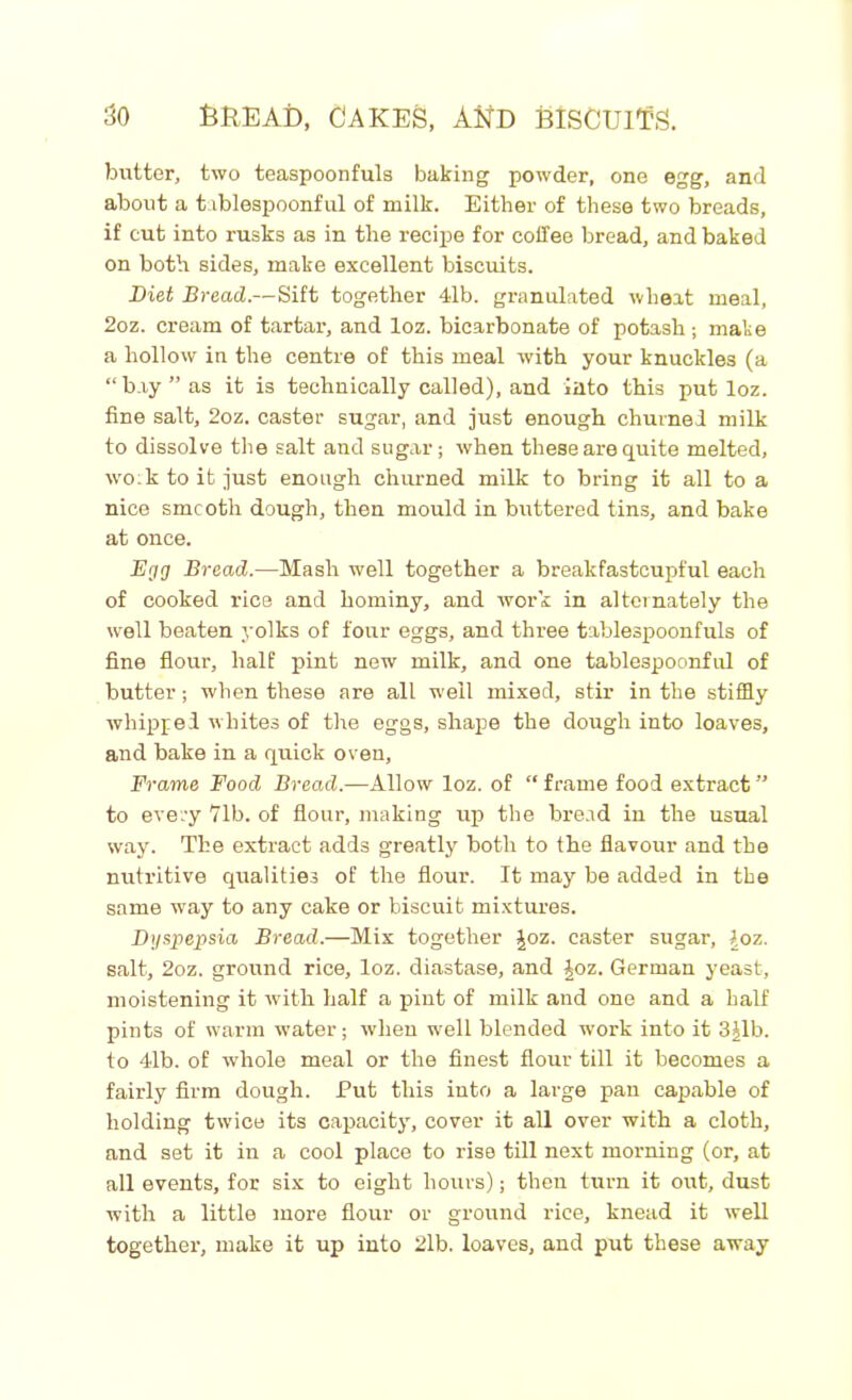butter, two teaspoonfuls baking powder, one egg, and about a t iblospoonful of milk. Either of these two breads, if cut into rusks as in the recipe for coffee bread, and baked on both sides, make excellent biscuits. Diet Bread.—Sift together 41b. granulated wheat meal, 2oz. cream of tartar, and loz. bicarbonate of potash ; mate a hollow in the centre of this meal with your knuckles (a “bay” as it is technically called), and iato this put loz. fine salt, 2oz. caster sugar, and just enough churned milk to dissolve the salt and sugar; when these are quite melted, wo:k to it just enough churned milk to bring it all to a nice smcoth dough, then mould in buttered tins, and bake at once. Egg Bread.—Mash well together a breakfastcupful each of cooked rice and hominy, and work in alternately the well beaten yolks of four eggs, and three tablespoonfuls of fine flour, half pint new milk, and one tablespoonful of butter; when these are all well mixed, stir in the stiffly whipped whites of the eggs, shape the dough into loaves, and bake in a quick oven, Frame Food Bread.—Allow loz. of “ frame food extract ” to every 71b. of flour, making up the bread in the usual way. The extract adds greatly both to the flavour and the nutritive qualities of the flour. It may be added in the same way to any cake or biscuit mixtures. Dyspepsia Bread.—Mix together Joz. caster sugar, loz. salt, 2oz. ground rice, loz. diastase, and Joz. German yeast, moistening it with half a pint of milk and one and a half pints of warm water; when wrell blended work into it 3Jlb. to 4lb. of whole meal or the finest flour till it becomes a fairly firm dough. Put this into a large pan capable of holding twice its capacity, cover it all over with a cloth, and set it in a cool place to rise till next morning (or, at all events, for six to eight hours); then turn it out, dust with a little more flour or ground rice, knead it well together, make it up into 2lb. loaves, and put these away