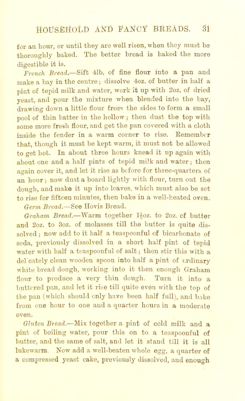 for an hour, or until they are well risen, when they must be thoroughly baked. The better bread is baked the more digestible it is. French Bread.—Sift 41b. of fine flour into a pan and make a bay in the centre; dissolve 4oz. of butter in half a pint of tepid milk and water, work it up with 2oz. of dried yeast, and pour the mixture when blended into the bay, drawing down a little flour from the sides to form a small pool of thin batter in the hollow ; then dust the top with some more fresh flour, and get the pan covered with a cloth inside the fender in a warm corner to rise. Remember that, though it must be kept warm, it must not be allowed to get hot. In about three hours knead it up again with about one and a half pints of tepid milk and water; then again cover it, and let it rise as before for three-quarters of an hour ; now dust a board lightly with flour, turn out the dough, and make it up into leaves, which must also be set to rise for fifteen minutes, then bake in a well-heated oven. Germ Bread.—See Hovis Bread. Graham Bread.—Warm together lloz. to 2oz. cf butter and 2oz. to 3oz. of molasses till the butter is quite dis- solved ; now add to it half a teaspoonful of bicarbonate of soda, previously dissolved in a short half pint of tepid water with half a teaspoonful of salt; then stir this with a del'cately clean wooden spoon into half a pint of ordinary white bread dough, working into it then enough Graham floirr to produce a very thin dough. Turn it into a buttered pan, and let it rise till quite even with the top of the pan (which should only have been half full), and bake from one hour to one and a quarter hours in a moderate oven. Gluten Bread.—Mix together a pint of cold milk and a pint of boiling water, pour this on to a teaspoonful of butter, and the same of salt, and let it stand till it is all lukewarm. Now add a well-beaten whole egg, a quarter of a compressed yeast cake, previously dissolved, and enough