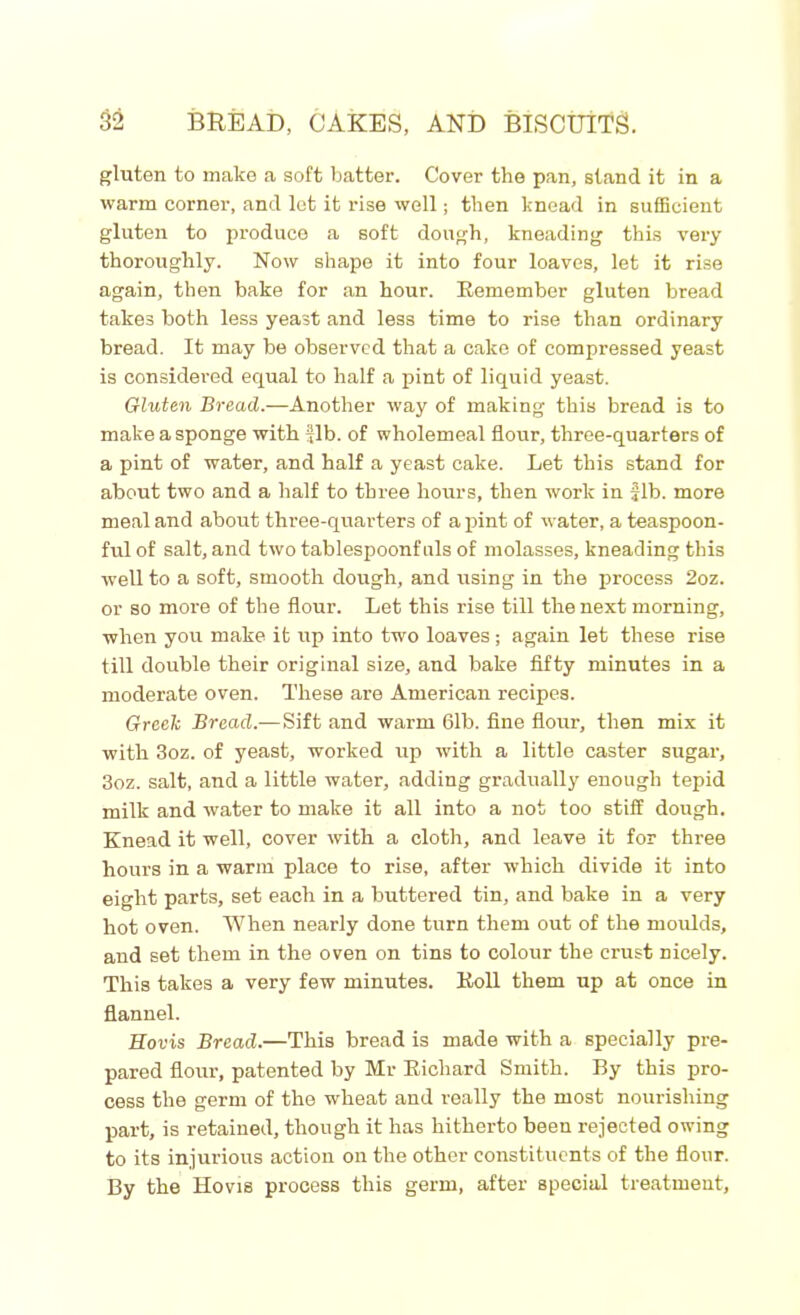 gluten to make a soft batter. Cover the pan, stand it in a warm corner, and lot it rise well; then knead in sufficient gluten to produce a soft dough, kneading this very thoroughly. Now shape it into four loaves, let it rise again, then bake for an hour. Bemember gluten bread takes both less yeast and less time to rise than ordinary bread. It may be observed that a cake of compressed yeast is considered equal to half a pint of liquid yeast. Gluten Bread.—Another way of making this bread is to make a sponge with fib. of wholemeal flour, three-quarters of a pint of water, and half a yeast cake. Let this stand for about two and a half to three hours, then work in Jib. more meal and about three-quarters of a pint of water, a teaspoon- ful of salt, and two tablespoonfuls of molasses, kneading this well to a soft, smooth dough, and using in the process 2oz. or so more of the flour. Let this rise till the next morning, when you make it up into two loaves ; again let these rise till double their original size, and bake fifty minutes in a moderate oven. These are American recipes. Greek Bread.—Sift and warm 61b. fine flour, then mix it with 3oz. of yeast, worked up with a little caster sugar, 3oz. salt, and a little water, adding gradually enough tepid milk and water to make it all into a not too stiff dough. Knead it well, cover with a cloth, and leave it for three hours in a warm place to rise, after which divide it into eight parts, set each in a buttered tin, and bake in a very hot oven. When nearly done turn them out of the moulds, and set them in the oven on tins to colour the crust nicely. This takes a very few minutes. Boll them up at once in flannel. Eovis Bread.—This bread is made with a specially pre- pared flour, patented by Mr Bichard Smith. By this pro- cess the germ of the wheat and really the most nourishing part, is retained, though it has hitherto been rejected owing to its injurious action on the other constituents of the flour. By the Hovis process this germ, after special treatment.