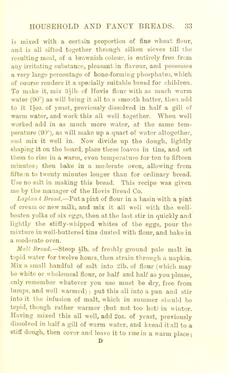 is mixed with a certain proportion of fine wheat flour, and is all sifted together through silken sieves till the resulting meal, of a brownish colour, is entirely free from any irritating substance, pleasant in flavour, and possesses a very large percentage of bone-forming phosphates, which of course renders it a specially suitable bread for children. To make it, mix 3Lb. of Hovis flour with as much warm water (90°) as will bring it all to a smooth batter, then add to it ljoz. of yeast, previously dissolved in half a gill of warm water, and work this all well together. When well worked add in as much more water, at the same tem- perature (90°), as will make up a quart of water altogether, and mix it well in. Now divide up the dough, lightly shaping it on the board, place these loaves in tins, and set them to rise in a warm, even temperature for ten to fifteen minutes; then bake in a moderate oven, allowing from fifteen to twenty minutes longer than for ordinary bread. Use no salt in making this bread. This recipe was given me by the manager of the Hovis Bread Co. Laplan l Bread.—Put a pint of flour in a basin with a pint of cream or new milk, and mix it all well with the well- beaten yolks of six eggs, then at the last stir in quickly and lightly the stiffly-whipped whites of the eggs, pour the mixture in well-buttered tins dusted with flour, and bake in a moderate oven. Malt Bread.—Steep Jib. of freshly ground pale malt in tepid water for twelve hours, then strain through a napkin. Mix a small handful of salt into 2lb. of flour (which may be white or wholemeal flour, or half and half as you please, only remember whatever you use must be dry, free from lumps, and well warmed) ; put this all into a pan and stir into it the infusion of malt, which in summer should be tepid, though rather warmer (but not too hot) in winter. Having mixed this all well, add 2oz. of yeast, previously dissolved in half a gill of warm water, and knead it all to a stiff dough, then cover and leave it to rise in a warm place; D