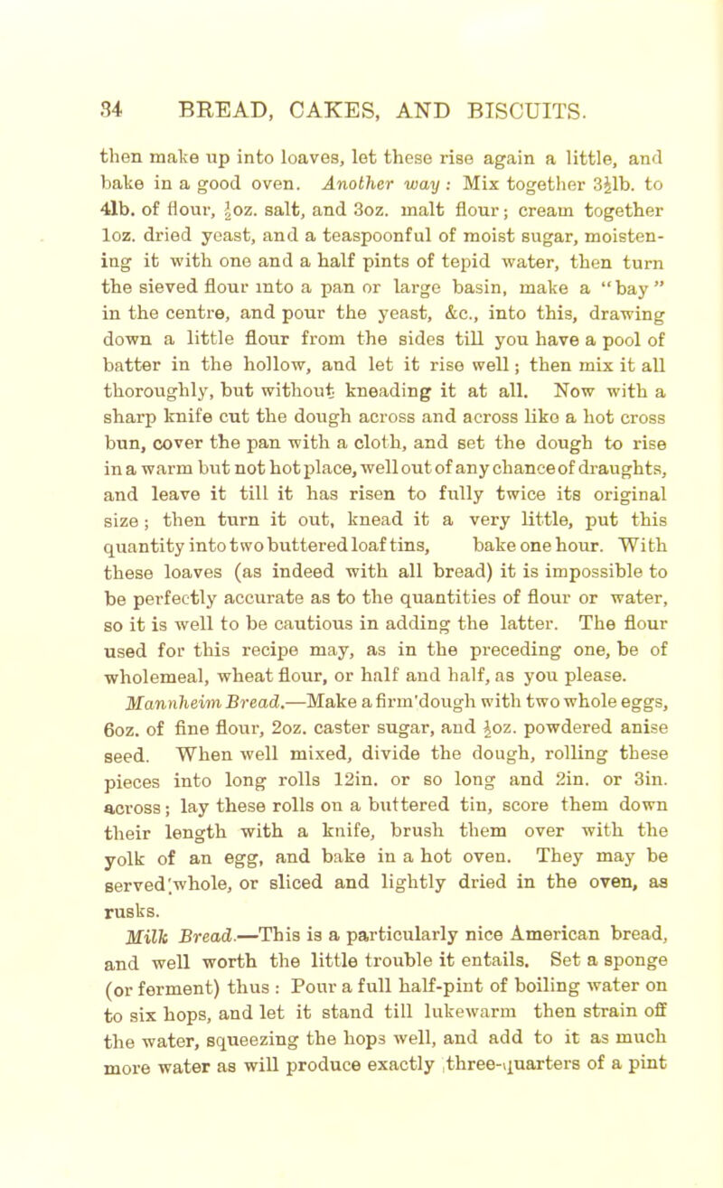 then make up into loaves, let these rise again a little, and bake in a good oven. Another way: Mix together 3Jlb. to 4lb. of flour, lor,, salt, and 3oz. malt flour; cream together loz. dried yeast, and a teaspoonful of moist sugar, moisten- ing it with one and a half pints of tepid water, then turn the sieved flour into a pan or large basin, make a “bay” in the centre, and pour the yeast, &c., into this, drawing down a little flour from the sides till you have a pool of batter in the hollow, and let it rise well; then mix it all thoroughly, but without kneading it at all. Now with a sharp knife cut the dough across and across like a hot cross bun, cover the pan with a cloth, and set the dough to rise in a warm but not hot place, well out of any chance of draughts, and leave it till it has risen to fully twice its original size ; then turn it out, knead it a very little, put this quantity into two buttered loaf tins, bake one hour. With these loaves (as indeed with all bread) it is impossible to be perfectly accurate as to the quantities of flour or water, so it is well to be cautious in adding the latter. The flour used for this recipe may, as in the preceding one, be of wholemeal, wheat flour, or half and half, as you please. Mannheim Bread.—Make a firm'dough with two whole eggs, 6oz. of fine flour, 2oz. caster sugar, and ^oz. powdered anise seed. When well mixed, divide the dough, rolling these pieces into long rolls 12in. or so long and 2in. or 3in. across; lay these rolls on a buttered tin, score them down their length with a knife, brush them over with the yolk of an egg, and bake in a hot oven. They may be served'whole, or sliced and lightly dried in the oven, as rusks. Milk Bread.—This is a particularly nice American bread, and well worth the little trouble it entails. Set a sponge (or ferment) thus : Pour a full half-pint of boiling water on to six hops, and let it stand till lukewarm then strain off the water, squeezing the liop3 well, and add to it as much more water as will produce exactly Three-quarters of a pint