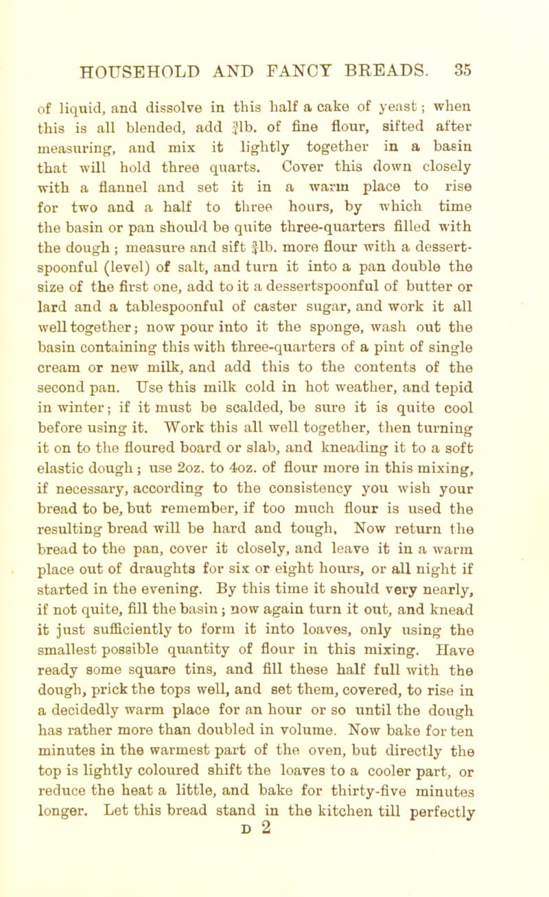 of liquid, and dissolve in this half a cake of yeast; when this is all blended, add Jib. of fine flour, sifted after measuring, and mix it lightly together in a basin that will hold three quarts. Cover this down closely with a flannel and set it in a warm place to rise for two and a half to three hours, by which time the basin or pan should be quite three-quarters filled with the dough ; measure and sift Jib. more flour with a dessert- spoonful (level) of salt, and turn it into a pan double the size of the first one, add to it a dessertspoonful of butter or lard and a tablespoonful of caster sugar, and work it all well together; now pour into it the sponge, wash out the basin containing this with three-quarters of a pint of single cream or new milk, and add this to the contents of the second pan. Use this milk cold in hot weather, and tepid in winter; if it must be scalded, be sure it is quite cool before using it. Work this all well together, then turning it on to the floured board or slab, and kneading it to a soft elastic dough ; use 2oz. to 4oz. of flour more in this mixing, if necessary, according to the consistency you wish your bread to be, but remember, if too much flour is used the resulting bread will be hard and tough, Now return the bread to the pan, cover it closely, and leave it in a warm place out of draughts for six or eight hours, or all night if started in the evening. By this time it should very nearly, if not quite, fill the basin; now again turn it out, and knead it just sufficiently to form it into loaves, only using the smallest possible quantity of flour in this mixing. Have ready some square tins, and till these half full with the dough, prick the tops well, and set them, covered, to rise in a decidedly warm place for an hour or so until the dough has rather more than doubled in volume. Now bake for ten minutes in the warmest part of the oven, but directly the top is lightly coloured shift the loaves to a cooler part, or reduce the heat a little, and bake for thirty-five minutes longer. Let this bread stand in the kitchen till perfectly D 2