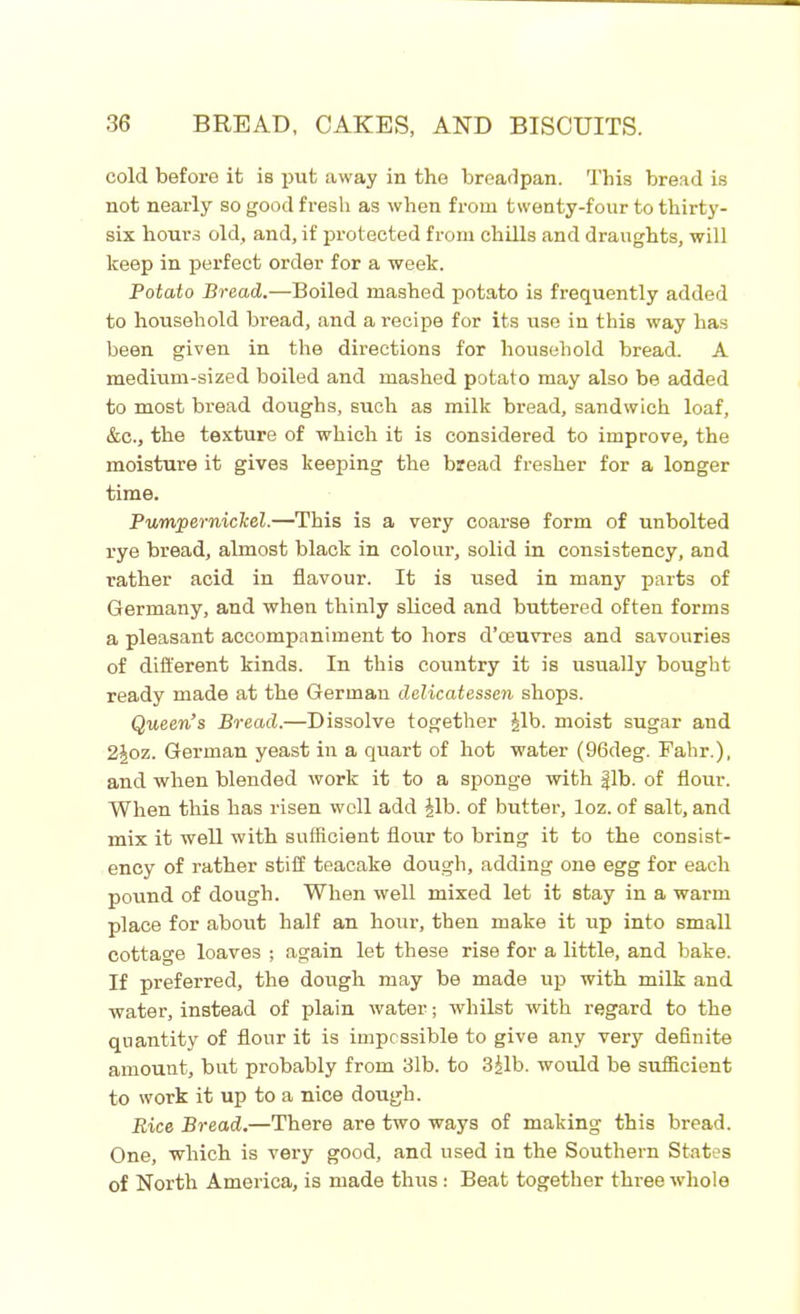 cold before it is put away in the breadpan. This bread is not nearly so good fresh as when from twenty-four to thirty- six hour3 old, and, if protected from chills and draughts, will keep in perfect order for a week. Potato Bread.—Boiled mashed potato is frequently added to household bread, and a recipe for its use in this way has been given in the directions for household bread. A medium-sized boiled and mashed potato may also be added to most bread doughs, such as milk bread, sandwich loaf, &c., the texture of which it is considered to improve, the moisture it gives keeping the bread fresher for a longer time. Pumpernickel.—This is a very coarse form of unbolted rye bread, almost black in colour, solid in consistency, and rather acid in flavour. It is used in many parts of Germany, and when thinly sliced and buttered often forms a pleasant accompaniment to hors d’oeuvres and savouries of different kinds. In this country it is usually bought ready made at the German delicatessen shops. Queen’s Bread.—Dissolve together Jib. moist sugar and 2Joz. German yeast in a quart of hot water (96deg. Fahr.), and when blended work it to a sponge with fib. of flour. When this has risen well add Jib. of butter, loz. of salt, and mix it well with sufficient flour to bring it to the consist- ency of rather stiff teacake dough, adding one egg for each pound of dough. When well mixed let it stay in a warm place for about half an hour, then make it up into small cottage loaves ; again let these rise for a little, and bake. If preferred, the dough may be made up with milk and water, instead of plain water; whilst with regard to the quantity of flour it is impossible to give any very definite amount, but probably from 31b. to 3Jib. would be sufficient to work it up to a nice dough. Rice Bread.—There are two ways of making this bread. One, which is very good, and used in the Southern States of North America, is made thus: Beat together three whole