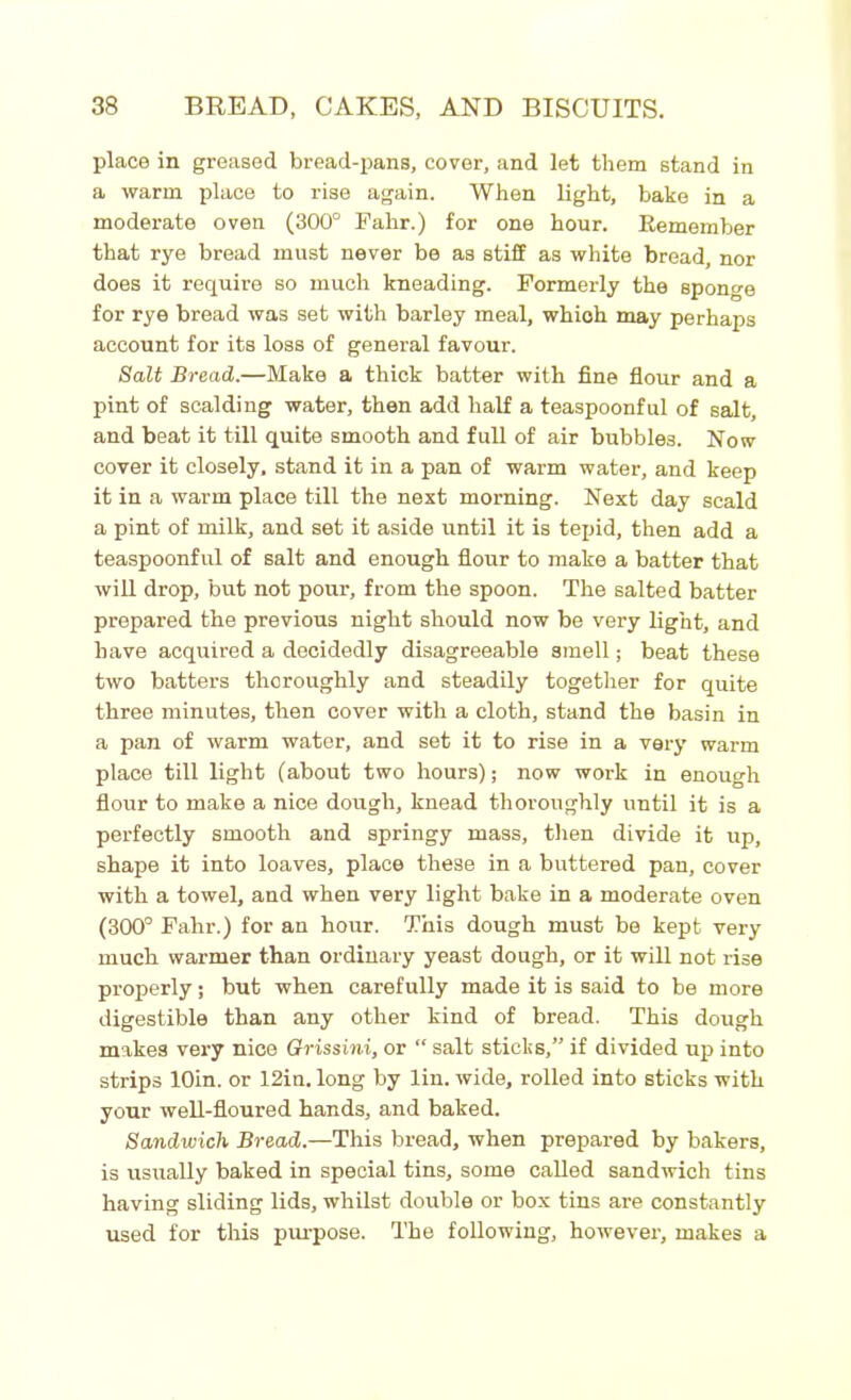 place in greased bread-pans, cover, and let them stand in a warm place to rise again. When light, bake in a moderate oven (300° Fahr.) for one hour. Remember that rye bread must never be as stiff as white bread, nor does it require so much kneading. Formerly the sponge for rye bread was set with barley meal, which may perhaps account for its loss of general favour. Salt Bread.—Make a thick batter with fine flour and a pint of scalding water, then add half a teaspoonful of salt, and beat it till quite smooth and full of air bubbles. Now cover it closely, stand it in a pan of warm water, and keep it in a warm place till the next morning. Next day scald a pint of milk, and set it aside until it is tepid, then add a teaspoonful of salt and enough flour to make a batter that will drop, but not pour, from the spoon. The salted batter prepared the previous night should now be very light, and have acquired a decidedly disagreeable smell; beat these two batters thoroughly and steadily together for quite three minutes, then cover with a cloth, stand the basin in a pan of warm water, and set it to rise in a very warm place till light (about two hours); now work in enough flour to make a nice dough, knead thoroughly until it is a perfectly smooth and springy mass, then divide it up, shape it into loaves, place these in a buttered pan, cover with a towel, and when very light bake in a moderate oven (300° Fahr.) for an hour. This dough must be kept very much warmer than ordinary yeast dough, or it will not rise properly; but when carefully made it is said to be more digestible than any other kind of bread. This dough makes very nice Grissini, or “ salt sticks,” if divided up into strips lOin. or 12in. long by lin. wide, rolled into sticks with your well-floured hands, and baked. Sandwich Bread.—This bread, when prepared by bakers, is usually baked in special tins, some called sandwich tins having sliding lids, whilst double or box tins are constantly used for this purpose. The following, however, makes a